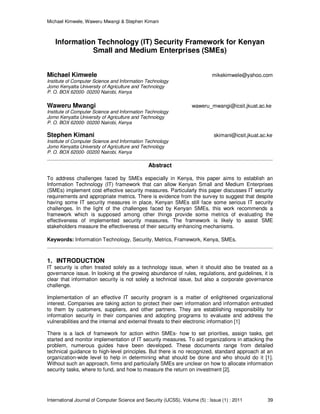 Michael Kimwele, Waweru Mwangi & Stephen Kimani
International Journal of Computer Science and Security (IJCSS), Volume (5) : Issue (1) : 2011 39
Information Technology (IT) Security Framework for Kenyan
Small and Medium Enterprises (SMEs)
Michael Kimwele mikekimwele@yahoo.com
Institute of Computer Science and Information Technology
Jomo Kenyatta University of Agriculture and Technology
P. O. BOX 62000- 00200 Nairobi, Kenya
Waweru Mwangi waweru_mwangi@icsit.jkuat.ac.ke
Institute of Computer Science and Information Technology
Jomo Kenyatta University of Agriculture and Technology
P. O. BOX 62000- 00200 Nairobi, Kenya
Stephen Kimani skimani@icsit.jkuat.ac.ke
Institute of Computer Science and Information Technology
Jomo Kenyatta University of Agriculture and Technology
P. O. BOX 62000- 00200 Nairobi, Kenya
Abstract
To address challenges faced by SMEs especially in Kenya, this paper aims to establish an
Information Technology (IT) framework that can allow Kenyan Small and Medium Enterprises
(SMEs) implement cost effective security measures. Particularly this paper discusses IT security
requirements and appropriate metrics. There is evidence from the survey to suggest that despite
having some IT security measures in place, Kenyan SMEs still face some serious IT security
challenges. In the light of the challenges faced by Kenyan SMEs, this work recommends a
framework which is supposed among other things provide some metrics of evaluating the
effectiveness of implemented security measures. The framework is likely to assist SME
stakeholders measure the effectiveness of their security enhancing mechanisms.
Keywords: Information Technology, Security, Metrics, Framework, Kenya, SMEs.
1. INTRODUCTION
IT security is often treated solely as a technology issue, when it should also be treated as a
governance issue. In looking at the growing abundance of rules, regulations, and guidelines, it is
clear that information security is not solely a technical issue, but also a corporate governance
challenge.
Implementation of an effective IT security program is a matter of enlightened organizational
interest. Companies are taking action to protect their own information and information entrusted
to them by customers, suppliers, and other partners. They are establishing responsibility for
information security in their companies and adopting programs to evaluate and address the
vulnerabilities and the internal and external threats to their electronic information [1]
There is a lack of framework for action within SMEs- how to set priorities, assign tasks, get
started and monitor implementation of IT security measures. To aid organizations in attacking the
problem, numerous guides have been developed. These documents range from detailed
technical guidance to high-level principles. But there is no recognized, standard approach at an
organization-wide level to help in determining what should be done and who should do it [1].
Without such an approach, firms and particularly SMEs are unclear on how to allocate information
security tasks, where to fund, and how to measure the return on investment [2].
 