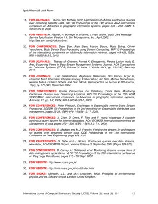 Iyad Aldasouqi & Jalal Atoum
International Journal of Computer Science and Security (IJCSS), Volume (5) : Issue (1) : 2011 12
18. FOR JOURNALS: Quinn Hart, Michael Gertz, Optimization of Multiple Continuous Queries
over Streaming Satellite Data, GIS '06 Proceedings of the 14th annual ACM international
symposium on Advances in geographic information systems, pages 243 – 250, ISBN: 1-
59593-529-0, 2006.
19. FOR WEBSITE:M. Hapner, R. Burridge, R. Sharma, J. Fialli, and K. Stout. Java Message
Service Specification Version 1.1. Sun Microsystems, Inc., April 2002.
http://java.sun.com/products/jms/.
20. FOR CONFERENCES: Daby Sow, Alain Biem, Marion Blount, Maria Ebling, Olivier
Verscheure, Body Sensor Data Processing using Stream Computing, MIR '10 Proceedings
of the international conference on Multimedia information retrieval, pages 449-458, ISBN:
978-1-60558-815-5, 2010.
21. FOR JOURNALS: Thanaa M. Ghanem, Ahmed K. Elmagarmid, Perake Larson Walid G.
Aref, Supporting Views in Data Stream Management Systems, Journal, ACM Transactions
on Database Systems (TODS),Volume 35 Issue 1, Article No.1, pp 1:1--1:47, February
2010.
22. FOR JOURNALS: Hari Balakrishnan, Magdalena Balazinska, Don Carney, U˘gur C¸
etintemel, Mitch Cherniack, Christian Convey, Eddie Galvez, Jon Salz, Michael Stonebraker,
Nesime Tatbul, Richard Tibbets, and Stan Zdonik. Retrospective on Aurora. VLDB Journal,
13(4), pp. 370-383, December 2004.
23. FOR CONFERENCES: Kostas Patroumpas, Evi Kefallinou, Timos Sellis, Monitoring
Continuous Queries over Streaming Locations, GIS '08 Proceedings of the 16th ACM
SIGSPATIAL international conference on Advances in geographic information systems,
Article No.81, pp. 1-2, ISBN: 978-1-60558-323-5, 2008.
24. FOR CONFERENCES: Peter Pietzuch, Challenges in Dependable Internet-Scale Stream
Processing, SDDDM '08 Proceedings of the 2nd workshop on Dependable distributed data
management, pages 25-28, ISBN: 978-1-60558-121-7, 2008.
25. FOR CONFERENCES: J. Chen, D. Dewitt, F. Tian, and Y. Wang. Niagaracq: A scalable
continuous query system for internet databases. ACM SIGMOD international conference on
Management of data, pages 379 – 390, ISBN: 1-58113-217-4, 2000.
26. FOR CONFERENCES: S. Madden and M. J. Franklin. Fjording the stream: An architecture
for queries over streaming sensor data. ICDE Proceedings of the 18th International
Conference on Data Engineering, page 555, 2002.
27. FOR CONFERENCES: S. Babu and J. Widom. Continuous queries over data streams.
Newsletter, ACM SIGMOD Record, Volume 30 Issue 3, September 2001.(Pages 109-120).
28. FOR CONFERENCES: D. Carney, U. Cetintemel, et al. Monitoring streams - a new class of
data management applications. VLDB '02 Proceedings of the 28th international conference
on Very Large Data Bases, pages 215 - 226 Sept. 2002.
29. FOR WEBSITE: http://www.ncare.gov.jo/
30. FOR WEBSITE: http://imis.ncare.gov.jo/ncartt/index.html
31. FOR BOOKS: Monteith, J.L., and M.H. Unsworth, 1990. Principles of environmental
physics, 2nd ed. Edward Arnold, London, United Kingdom.
 