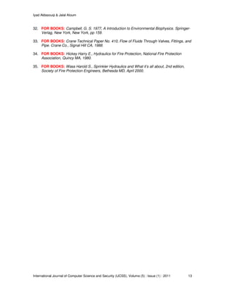 Iyad Aldasouqi & Jalal Atoum
International Journal of Computer Science and Security (IJCSS), Volume (5) : Issue (1) : 2011 13
32. FOR BOOKS: Campbell, G. S. 1977, A Introduction to Environmental Biophysics. Springer-
Verlag, New York, New York, pp 159.
33. FOR BOOKS: Crane Technical Paper No. 410, Flow of Fluids Through Valves, Fittings, and
Pipe. Crane Co., Signal Hill CA, 1988.
34. FOR BOOKS: Hickey Harry E., Hydraulics for Fire Protection, National Fire Protection
Association, Quincy MA, 1980.
35. FOR BOOKS: Wass Harold S., Sprinkler Hydraulics and What it’s all about, 2nd edition,
Society of Fire Protection Engineers, Bethesda MD, April 2000.
 