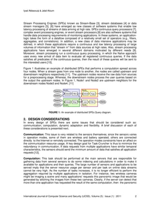 Iyad Aldasouqi & Jalal Atoum
International Journal of Computer Science and Security (IJCSS), Volume (5) : Issue (1) : 2011 2
Stream Processing Engines (SPEs) known as Stream-Base [3], stream databases [4] or data
stream managers [5], [6] have emerged as new classes of software systems that enable low
latency processing of streams of data arriving at high rate. SPEs continuous query processors [7],
complex event processing engines, or event stream processors [8] are also software systems that
handle data processing requirements of monitoring applications. In these systems, an application-
logic takes the form of a dataflow composed of a relatively small set of operators (e.g., filters,
aggregates, and correlations). In addition, a new class of data intensive applications may be
defined, in which these applications require a continuous and low latency processing of large
volumes of information that “stream in” from data sources at high rates. Also, stream processing
applications have emerged in several different domains motivated by different needs [9].
Moreover, stream processing run a continuous query processing, in which the Naïve approach
uses every new arrival of data item to evaluate all registered continuous queries. If the data
satisfies all predicates of the continuous queries, then the result of these queries will be sent to
the interested users [10].
Figure 1 illustrates an example of distributed SPEs that performs a computation spread across
four nodes. When a stream goes from one node to another, the nodes are called upstream and
downstream neighbors respectively [11]. The upstream nodes receive the raw data from sources
for a preprocessing stage. Whereas, the downstream nodes process the user queries based on
the output the upstream nodes. In Figure 1, Node1 and Node2 are upstream neighbors for the
downstream nodes Node3 and Node4. [11]
FIGURE 1: An example of distributed SPEs Query diagram.
2. DESIGN CONSIDERATIONS
In every design of SPEs there are some issues that should be considered such as:
communication, computation, dynamic adaptation and flexibility. A brief discussion of each of
these considerations is presented next.
Communication: This issue is very related to the sensors themselves; since the sensors varies
in operation modes, some of them are wireless and battery operated, others are connected
directly to the Internet or remotely connected. The operation modes constraints have an affect on
the communication resource usage. A key design goal for Task-Cruncher is thus to minimize the
redundancy in communication. If data requests from multiple applications have similar temporal
characteristics, the sensors should send the minimum amount of data that satisfies all application
requests [12].
Computation: This task should be performed at the main servers that are responsible for
gathering data from several sensors to do some indexing and calculations in order to make it
available for applications and their queries. The large number of sensors and applications to be
served imply that the server resource usage per sensor and per task on online data streams
cannot be very high. As the number of tasks increases, it is no longer efficient to perform the
aggregation required by multiple applications in isolation. For instance, two wireless cameras
might be imaging a scene and many applications’ requests this panoramic image that would be
generated by stitching the images from these two cameras. Clearly, if the server can detect that
more than one application has requested the result of the same computation, then the panoramic
 