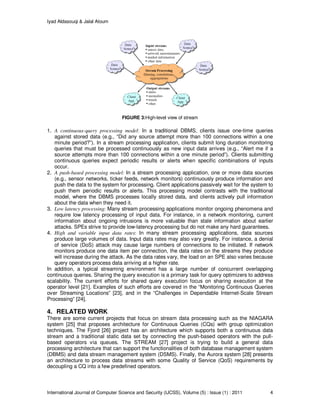 Iyad Aldasouqi & Jalal Atoum
International Journal of Computer Science and Security (IJCSS), Volume (5) : Issue (1) : 2011 4
FIGURE 3:High-level view of stream
1. A continuous-query processing model: In a traditional DBMS, clients issue one-time queries
against stored data (e.g., “Did any source attempt more than 100 connections within a one
minute period?”). In a stream processing application, clients submit long duration monitoring
queries that must be processed continuously as new input data arrives (e.g., “Alert me if a
source attempts more than 100 connections within a one minute period”). Clients submitting
continuous queries expect periodic results or alerts when specific combinations of inputs
occur.
2. A push-based processing model: In a stream processing application, one or more data sources
(e.g., sensor networks, ticker feeds, network monitors) continuously produce information and
push the data to the system for processing. Client applications passively wait for the system to
push them periodic results or alerts. This processing model contrasts with the traditional
model, where the DBMS processes locally stored data, and clients actively pull information
about the data when they need it.
3. Low latency processing: Many stream processing applications monitor ongoing phenomena and
require low latency processing of input data. For instance, in a network monitoring, current
information about ongoing intrusions is more valuable than stale information about earlier
attacks. SPEs strive to provide low-latency processing but do not make any hard guarantees.
4. High and variable input data rates: In many stream processing applications, data sources
produce large volumes of data. Input data rates may also vary greatly. For instance, a denial
of service (DoS) attack may cause large numbers of connections to be initiated. If network
monitors produce one data item per connection, the data rates on the streams they produce
will increase during the attack. As the data rates vary, the load on an SPE also varies because
query operators process data arriving at a higher rate.
In addition, a typical streaming environment has a large number of concurrent overlapping
continuous queries. Sharing the query execution is a primary task for query optimizers to address
scalability. The current efforts for shared query execution focus on sharing execution at the
operator level [21]. Examples of such efforts are covered in the “Monitoring Continuous Queries
over Streaming Locations” [23], and in the “Challenges in Dependable Internet-Scale Stream
Processing” [24].
4. RELATED WORK
There are some current projects that focus on stream data processing such as the NIAGARA
system [25] that proposes architecture for Continuous Queries (CQs) with group optimization
techniques. The Fjord [26] project has an architecture which supports both a continuous data
stream and a traditional static data set by connecting the push-based operators with the pull-
based operators via queues. The STREAM [27] project is trying to build a general data
processing architecture that can support the functionalities of both database management system
(DBMS) and data stream management system (DSMS). Finally, the Aurora system [28] presents
an architecture to process data streams with some Quality of Service (QoS) requirements by
decoupling a CQ into a few predefined operators.
 