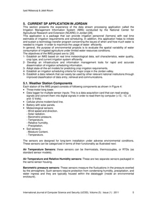 Iyad Aldasouqi & Jalal Atoum
International Journal of Computer Science and Security (IJCSS), Volume (5) : Issue (1) : 2011 5
5. CURRENT SP APPLICATION IN JORDAN
This section presents the experience of the data stream processing application called the
Irrigation Management Information System (IMIS) conducted by the National Center for
Agricultural Research and Extension (NCARE) in Jordan [29].
This application is a package that can provide irrigation personnel (farmers) with real time
estimates of irrigation requirements and scheduling. In addition, this application helps to initiate
and sustain a technology transfer program concerning the issues of when and how much water is
needed to irrigate in order to maximize the usage of water efficiently.
In general, the purpose of environmental projects is to evaluate the spatial variability of water
consumption of irrigated agriculture under limited water resources conditions.
The objectives of the IMIS project are to: [30]
1- Establish an IMIS based on real time meteorological data, soil characteristics, water quality,
crop type, and current irrigation system efficiently.
2- Develop an infrastructure and information management tools for rapid and accurate
dissemination of irrigation scheduling information.
3- Adopt state-of-the-art models for predicting crop irrigation requirements.
4- Establish an irrigation scheduling criteria for major crops in the Jordan valley.
5- Establish a data network that can easily be used by other relevant national institutions through
improved classification of data entry, retrieval and communications.
5.1. Weather Station Components
Each station of the IMIS project consists of following components as shown in Figure 4:
• Three-meter-long tower.
• Data logger for multiple sensor inputs: This is a data acquisition card that can read analog
signals and convert them into digital signals in order to read them by computer (+12, -12, +5
and -5 Volts).
• Cellular phone modem/land line.
• Battery with solar panels.
• Meteorological sensors:
- Wind speed and direction.
- Solar radiation.
- Barometric pressure.
- Temperature.
- Relative humidity.
- Precipitation.
• Soil sensors:
- Moisture Content.
- Temperature.
The sensors are designed for long-term installation under adverse environmental conditions.
These sensors can be categorized in terms of their functionality as illustrated next:
Air Temperature Sensors: these sensors can be thermostats, thermocouples, or RTDs (as
standard sensor models).
Air Temperature and Relative Humidity sensors: These are two separate sensors packaged in
the same sensor housing.
Barometric pressure sensors: These sensors measure the fluctuations in the pressure exerted
by the atmosphere. Such sensors require protection from condensing humidity, precipitation, and
water ingress and they are typically housed within the datalogger (inside an environmental
enclosure).
 