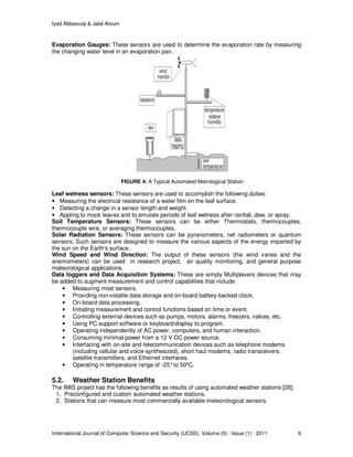 Iyad Aldasouqi & Jalal Atoum
International Journal of Computer Science and Security (IJCSS), Volume (5) : Issue (1) : 2011 6
Evaporation Gauges: These sensors are used to determine the evaporation rate by measuring
the changing water level in an evaporation pan.
FIGURE 4: A Typical Automated Metrological Station
Leaf wetness sensors: These sensors are used to accomplish the following duties:
• Measuring the electrical resistance of a water film on the leaf surface.
• Detecting a change in a sensor length and weight.
• Appling to mock leaves and to emulate periods of leaf wetness after rainfall, dew, or spray.
Soil Temperature Sensors: These sensors can be either Thermostats, thermocouples,
thermocouple wire, or averaging thermocouples.
Solar Radiation Sensors: These sensors can be pyranometers, net radiometers or quantum
sensors. Such sensors are designed to measure the various aspects of the energy imparted by
the sun on the Earth's surface.
Wind Speed and Wind Direction: The output of these sensors (the wind vanes and the
anemometers) can be used in research project, air quality monitoring, and general purpose
meteorological applications.
Data loggers and Data Acquisition Systems: These are simply Multiplexers devices that may
be added to augment measurement and control capabilities that include:
• Measuring most sensors.
• Providing non-volatile data storage and on-board battery-backed clock.
• On-board data processing.
• Initiating measurement and control functions based on time or event.
• Controlling external devices such as pumps, motors, alarms, freezers, valves, etc.
• Using PC support software or keyboard/display to program.
• Operating independently of AC power, computers, and human interaction.
• Consuming minimal power from a 12 V-DC power source.
• Interfacing with on-site and telecommunication devices such as telephone modems
(including cellular and voice-synthesized), short haul modems, radio transceivers,
satellite transmitters, and Ethernet interfaces.
• Operating in temperature range of -25°to 50ºC.
5.2. Weather Station Benefits
The IMIS project has the following benefits as results of using automated weather stations [28]:
1. Preconfigured and custom automated weather stations.
2. Stations that can measure most commercially available meteorological sensors.
 