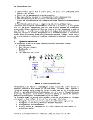 Iyad Aldasouqi & Jalal Atoum
International Journal of Computer Science and Security (IJCSS), Volume (5) : Issue (1) : 2011 7
3. Communications options that do include phone, cell phone, voice-synthesized phone,
satellite (DCP), and radio.
4. Stations that can operate reliably in harsh environments.
5. Data loggers that can provide an on-site statistical and mathematical capabilities.
6. Batteries and solar panels that allows long-term and remote operations.
7. Stations are easily expandable in such away that add new sites or add sensors to existing
sites.
8. Powerful software that can support programming, data retrieval, and data display.
Furthermore, data are typically viewed and stored in the units of your choice (e.g., wind speed in
mph, m/s, and knots). Measurement rates and data recording intervals are independently
programmable, allowing calculation of 15-minute, hourly, and/or daily data values, for example,
using 1-minute or 1-second measurements. Conditional outputs, such as rainfall intensity and
wind gusts, can also be recorded. The program can be modified at any time to accommodate
different sensor configurations or new data processing requirements. If needed, channel capacity
can be expanded using multiplexers, including a model designed specifically for thermocouples
[28].
5.3. System Architecture
The IMIS system architecture as shown in Figure 5 consists of the following modules:
• Weather Stations.
• Data collocation Software.
• DataBase Server.
• Firewall.
• Java application and ASP.net.
FIGURE 5: System Architecture Modules.
In this architecture, the data will be collected by the sensors (located in the weather stations) in a
predefined schedule or when needed (in the data logger). A software called Loggernet, or
PC2000 [16] is used to gather the data and merge it in one file (as a text file). Then, this merged
data will be imported by a tool into an Oracle database serve to be used by the application server
for process manipulation. Users (farmers/ researchers/ others) can access the application
website to do certain types of searches (depending on their needs).
The Application server has several functions related to both the normal users and the system
administrators as shown in Figure 6. Some of these functions are listed below:
• Manage the user accounts (normal users or system administrator) login process.
• Manage the time and the way of importing data from the stations.
• Manage stations (Add/Delete/Modify).
• Manage countries (Add/Delete/Modify), since many countries may participates in this
project (future works).
 