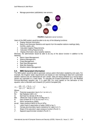 Iyad Aldasouqi & Jalal Atoum
International Journal of Computer Science and Security (IJCSS), Volume (5) : Issue (1) : 2011 8
• Manage parameters (add/delete) new sensors.
FIGURE 6: Application server functions
Users of the IMIS system would be able to do any of the following functions:
• Display General Information.
• Search and Generate Statistics and reports from the weather stations readings (daily,
monthly, yearly .etc).
• Calculate Irrigation Requirements.
• Calculate Chilling Requirements.
• Display Information about weather stations.
Whereas, the administrator would be able to do any of the above function in addition to the
following:
• Admin Users Management.
• Stations Management.
• Crops Management.
• Raw Data Management.
• Web Site Statistics.
• Weather station Management.
5.4. IMIS Generated information
The IMIS system would be able to generate various useful information needed by end users. For
example, the Irrigation water requirements are based on real metrological data form automated
weather stations that are distributed all over Jordan. Data are being collected on a hourly basis;
results are submitted on a daily basis. To calculate the EvaporTanspiration (ET), the Modified
Penman-Monthieth equation (eq. 1) is used [30]. For more details on the derivation of this
equation refer to Monteith and Unsworth [31] and to Campbell [32].
( )
( )
( )
( )*
*
*
γ
γ
γλ +∆Θ
−
+
+∆
−∆
=
v
daWn
O
rR
eeMGR
ET Eq. 1
Where:
ETo: Potential evaporation (kg m-2 s-1 or mm s-1).
Rn: Net Radiation (kW m-2).
G: Soil heat flux density (k W m-2).
Mw: Molecular mass of water (0.018kg mol-1).
R: Gas constant (8.13 X 10-3 kJ mol-1 K-1).
Θ: Kelvin temperature (293K).
ea-ed: Vapor pressure deficit of the air (kPa).
λ: Latent heat of vaporization of water (2450 kJ kg-1).
rv: Canopy plus boundary layers resistance for vapor (s m-1).
∆: Slope of the saturation vapor pressure function (Pa oC-1).
γ*: Apparent psychrometer constant (Pa oC-1).
 
