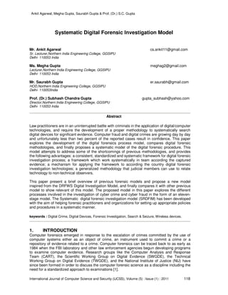 Ankit Agarwal, Megha Gupta, Saurabh Gupta & Prof. (Dr.) S.C. Gupta
International Journal of Computer Science and Security (IJCSS), Volume (5) : Issue (1) : 2011 118
Systematic Digital Forensic Investigation Model
Mr. Ankit Agarwal cs.ankit11@gmail.com
Sr. Lecturer,Northern India Engineering College, GGSIPU
Delhi- 110053 India
Ms. Megha Gupta meghag2@gmail.com
Lecturer,Northern India Engineering College, GGSIPU
Delhi- 110053 India
Mr. Saurabh Gupta er.saurabh@gmail.com
HOD,Northern India Engineering College, GGSIPU
Delhi- 110053India
Prof. (Dr.) Subhash Chandra Gupta gupta_subhash@yahoo.com
Director,Northern India Engineering College, GGSIPU
Delhi- 110053 India
Abstract
Law practitioners are in an uninterrupted battle with criminals in the application of digital/computer
technologies, and require the development of a proper methodology to systematically search
digital devices for significant evidence. Computer fraud and digital crimes are growing day by day
and unfortunately less than two percent of the reported cases result in confidence. This paper
explores the development of the digital forensics process model, compares digital forensic
methodologies, and finally proposes a systematic model of the digital forensic procedure. This
model attempts to address some of the shortcomings of previous methodologies, and provides
the following advantages: a consistent, standardized and systematic framework for digital forensic
investigation process; a framework which work systematically in team according the captured
evidence; a mechanism for applying the framework to according the country digital forensic
investigation technologies; a generalized methodology that judicial members can use to relate
technology to non-technical observers.
This paper present a brief overview of previous forensic models and propose a new model
inspired from the DRFWS Digital Investigation Model, and finally compares it with other previous
model to show relevant of this model. The proposed model in this paper explores the different
processes involved in the investigation of cyber crime and cyber fraud in the form of an eleven-
stage model. The Systematic digital forensic investigation model (SRDFIM) has been developed
with the aim of helping forensic practitioners and organizations for setting up appropriate policies
and procedures in a systematic manner.
keywords : Digital Crime, Digital Devices, Forensic Investigation, Search & Seizure, Wireless devices.
1. INTRODUCTION
Computer forensics emerged in response to the escalation of crimes committed by the use of
computer systems either as an object of crime, an instrument used to commit a crime or a
repository of evidence related to a crime. Computer forensics can be traced back to as early as
1984 when the FBI laboratory and other law enforcement agencies begun developing programs
to examine computer evidence. Research groups like the Computer Analysis and Response
Team (CART), the Scientific Working Group on Digital Evidence (SWGDE), the Technical
Working Group on Digital Evidence (TWGDE), and the National Institute of Justice (NIJ) have
since been formed in order to discuss the computer forensic science as a discipline including the
need for a standardized approach to examinations [1].
 