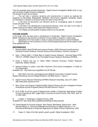 Ankit Agarwal, Megha Gupta, Saurabh Gupta & Prof. (Dr.) S.C. Gupta
International Journal of Computer Science and Security (IJCSS), Volume (5) : Issue (1) : 2011 130
Then the proposed work provides Systematic Digital Forensic Investigation Model which is very
use-full variety of digital forensic investigation.
The benefits of work are as follows:
• This will help in evidence dynamics and reconstruction of events by realizing the
properties of Individuality, Repeatability, Reliability, Performance, Testability, Scalability, Quality
and Standards in analysis of computer frauds and cyber crimes (CFCC).
• It will serve as benchmark and reference points for investigating cases of computer
frauds and cyber crimes.
• It will help in the development of generalized solutions, which can cater to the need of
rapidly changing and highly volatile digital technological scenario.
• The integrity and admissibility of digital evidence can be attained.
FUTURE SCOPE
In this study, work has been done in development of Systematic Digital Forensic Investigation
Model. Following are few pointers for direction of future scope of research in these areas:
1. Application of the new model in variety of cases and improvement in light of feedback.
2. Identification of new constraints in terms of technological advancement will require model
to be updated with time.
REFERENCES
1. Michael Noblett, Mark.M.Pollitt and Lawrence Presley. (2000) Recovering and Examining
Computer Forensic Evidence, Forensic Science Communications, Volume 2, Number 4.
2. Gary L Palmer.(2001). A Road Map for Digital Forensic Research. Technical Report DTR-
T0010-01, DFRWS. Report for the First Digital Forensic Research Workshop (DFRWS).
3. Kruse II, Warren and Jay, G. Heiser (2002) Computer Forensics: Incident Response
Essentials. Addison-Wesley.
4. National Institute of Justice. (July 2001) Electronic Crime Scene Investigation. A Guide for
First Responders.
Available from: http://www.ncjrs.org/pdffiles1/nij/187736.pdf.
5. Mark Reith, Clint Carr and Gregg Gunsch.(2002)An Examination of Digital Forensic
Models International Journal of Digital Evidence, Fall 2002,Volume 1, Issue 3.
6. Digital Forensic Research Workshop (DFRWS) Research Road Map, Utica, NY. (2001)
http://www.dfrws.org/archive.html
7. Brian Carrier and Eugene H Spafford,(2003) Getting Physical with the Investigative Process
International Journal of Digital Evidence.Fall 2003,Volume 2, Issue 2.
8. M. M. Pollitt. An ad hoc review of digital forensic models. In Systematic Approaches to Digital
Forensic Engineering, 2007, pages 43{54. University of Central Florida, USA, IEEE, April 10-
12, 2007 2007.
9. Lindsey, T. Challenges in Digital Forensics. 2006
Available from: http://www.dfrws.org/2006/proceedings/Lindsey-pres.pdf.
10. Toward Models for Forensic Analysis, Sean Peisert, Matt Bishop, Sidney Karin, Keith
Marzullo.Mohay, G. Technical Challenges and Directions for Digital Forensics. in 1st
International Workshop on Systematic Approaches to Digital Forensic Engineering,. 2005.
11. Casey, E., State of the field: growth, growth, growth. Digital Investigation, 2004.
 