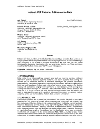 Anil Rajput , Ramesh Prasad Aharwal, et al
International Journal of Computer Science and Security (IJCSS), Volume (5) : Issue (2) : 2011 201
J48 and JRIP Rules for E-Governance Data
Anil Rajput drar1234@yahoo.com
Principal, Bhabha Engineering Research
Institute-MCA, Bhopal-26, India
Ramesh Prasad Aharwal ramesh_ahirwal_neetu@yahoo.com
Asstt. Prof., Department of Mathematics and
Computer Science, Govt. P.G. College
Bareli (M.P.), 464668, India
Meghna Dubey
Asstt. Prof., Department of Computer science,
SCOP College, Bhopal (M.P.) - India.
S.P. Saxena
HOD, T.I.T. Engineering college-MCA,
Bhopal, India
Manmohan Raghuvanshi
Asstt. Prof. BIST Bhopal (M.P.)
India
Abstract
Data are any facts, numbers, or text that can be processed by a computer. Data Mining is an
analytic process which designed to explore data usually large amounts of data. Data Mining is
often considered to be "a blend of statistics. In this paper we have used two data mining
techniques for discovering classification rules and generating a decision tree. These techniques
are J48 and JRIP. Data mining tools WEKA is used in this paper.
Keywords: Data Mining, Jrip, J48, WEKA, Classification.
1. INTRODUCTION
Data mining is an interdisciplinary research area such as machine learning, intelligent
information systems, database systems, statistics, and expert systems. Data mining has
evolved into an important because of theoretical challenges and practical applications
associated with the problem of extracting interesting and previously unknown knowledge from
huge real-world databases. Indeed, data mining has become a new paradigm for decision
making, with applications ranging from E-commerce to fraud detection, credit scoring, even
auditing data before storing it in a database. The fundamental reason for data mining is that
there is a lot of money hidden in the data. Without data mining all we have are opinions, we
need to understand the data and translate it into useful information for decision making.
According to Han and Kamber (2001), the term ‘Data Mining’ is a misnomer.
2. CLASSIFICATION
Classification problems aim to identify the characteristics that indicate the group to which each
case belongs. This pattern can be used both to understand the existing data and to predict how
New instances will behave. Data mining creates classification models by examining already
Classified data (cases) and inductively finding a predictive pattern. These existing cases may
come from historical database. They may come from an experiment in which a sample of the
entire database is tested in the real world and the results used to create a classifier. Sometimes
an expert classifies a sample of the database, and this classification is then used to create the
model which will be applied to the entire database (TCC, 1999). A number of data mining
algorithms have been introduced to the community that perform summarization of the data,
classification of data with respect to a target attribute, deviation detection, and other forms of
 