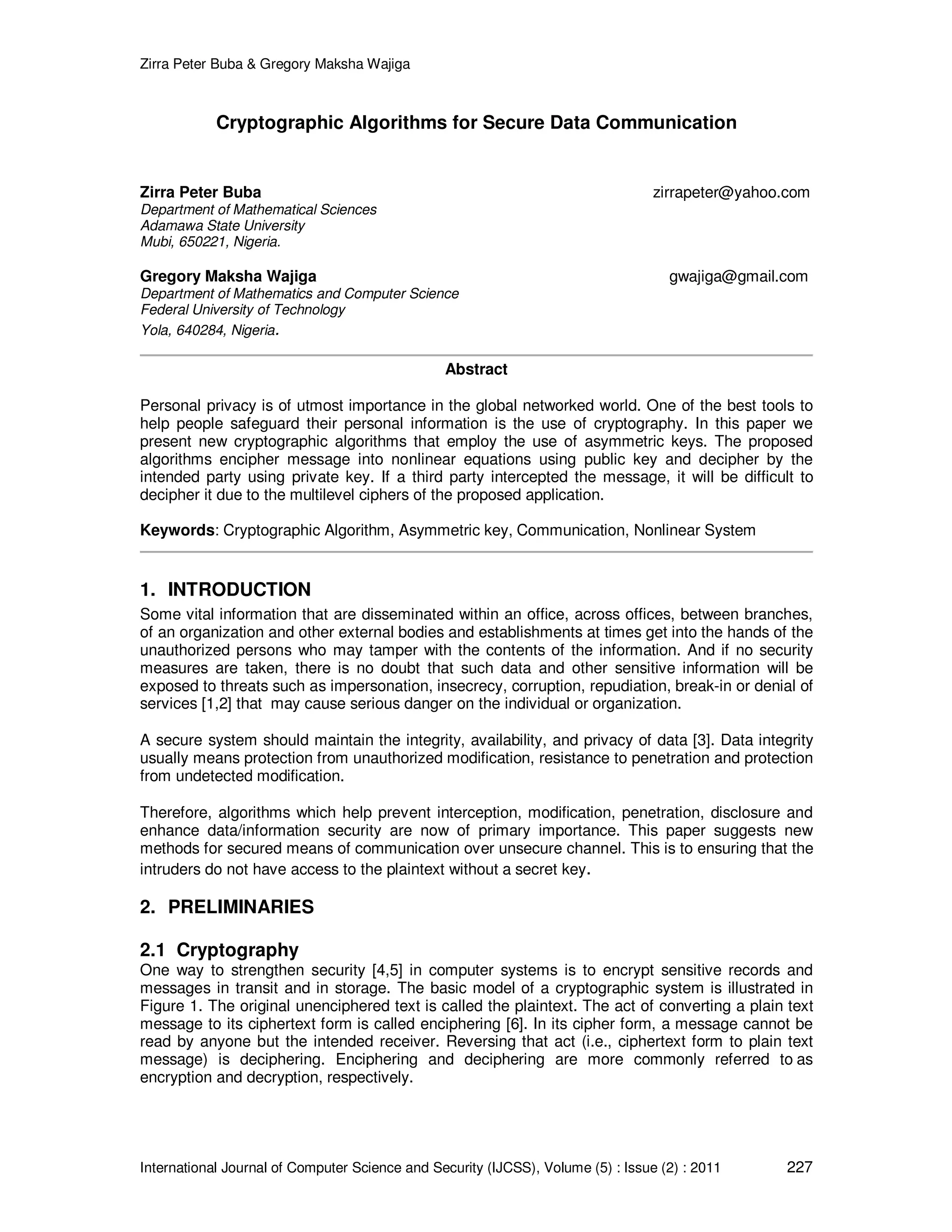 Zirra Peter Buba & Gregory Maksha Wajiga International Journal of Computer Science and Security (IJCSS), Volume (5) : Issue (2) : 2011 227 Cryptographic Algorithms for Secure Data Communication Zirra Peter Buba zirrapeter@yahoo.com Department of Mathematical Sciences Adamawa State University Mubi, 650221, Nigeria. Gregory Maksha Wajiga gwajiga@gmail.com Department of Mathematics and Computer Science Federal University of Technology Yola, 640284, Nigeria. Abstract Personal privacy is of utmost importance in the global networked world. One of the best tools to help people safeguard their personal information is the use of cryptography. In this paper we present new cryptographic algorithms that employ the use of asymmetric keys. The proposed algorithms encipher message into nonlinear equations using public key and decipher by the intended party using private key. If a third party intercepted the message, it will be difficult to decipher it due to the multilevel ciphers of the proposed application. Keywords: Cryptographic Algorithm, Asymmetric key, Communication, Nonlinear System 1. INTRODUCTION Some vital information that are disseminated within an office, across offices, between branches, of an organization and other external bodies and establishments at times get into the hands of the unauthorized persons who may tamper with the contents of the information. And if no security measures are taken, there is no doubt that such data and other sensitive information will be exposed to threats such as impersonation, insecrecy, corruption, repudiation, break-in or denial of services [1,2] that may cause serious danger on the individual or organization. A secure system should maintain the integrity, availability, and privacy of data [3]. Data integrity usually means protection from unauthorized modification, resistance to penetration and protection from undetected modification. Therefore, algorithms which help prevent interception, modification, penetration, disclosure and enhance data/information security are now of primary importance. This paper suggests new methods for secured means of communication over unsecure channel. This is to ensuring that the intruders do not have access to the plaintext without a secret key. 2. PRELIMINARIES 2.1 Cryptography One way to strengthen security [4,5] in computer systems is to encrypt sensitive records and messages in transit and in storage. The basic model of a cryptographic system is illustrated in Figure 1. The original unenciphered text is called the plaintext. The act of converting a plain text message to its ciphertext form is called enciphering [6]. In its cipher form, a message cannot be read by anyone but the intended receiver. Reversing that act (i.e., ciphertext form to plain text message) is deciphering. Enciphering and deciphering are more commonly referred to as encryption and decryption, respectively. 