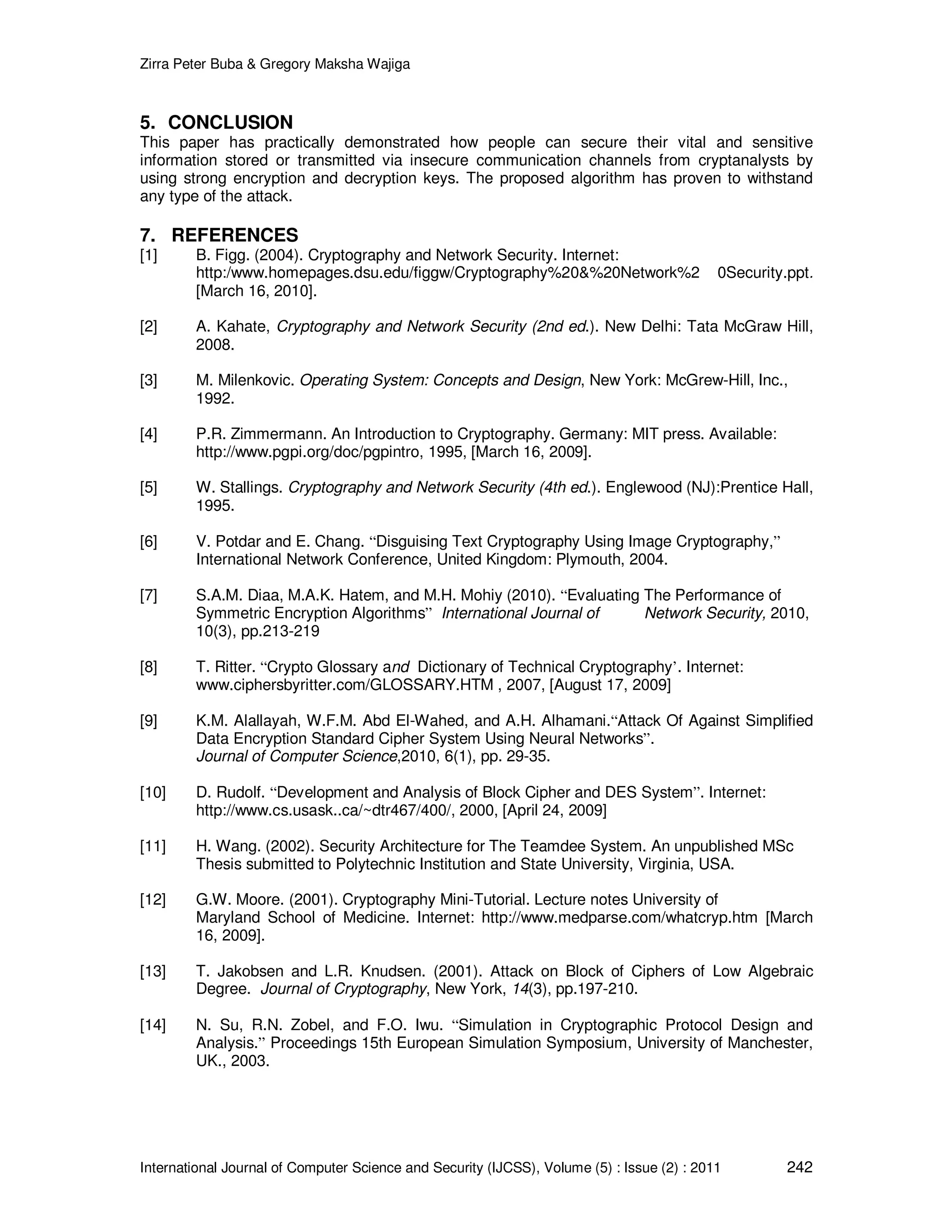 Zirra Peter Buba & Gregory Maksha Wajiga International Journal of Computer Science and Security (IJCSS), Volume (5) : Issue (2) : 2011 242 5. CONCLUSION This paper has practically demonstrated how people can secure their vital and sensitive information stored or transmitted via insecure communication channels from cryptanalysts by using strong encryption and decryption keys. The proposed algorithm has proven to withstand any type of the attack. 7. REFERENCES [1] B. Figg. (2004). Cryptography and Network Security. Internet: http:/www.homepages.dsu.edu/figgw/Cryptography%20&%20Network%2 0Security.ppt. [March 16, 2010]. [2] A. Kahate, Cryptography and Network Security (2nd ed.). New Delhi: Tata McGraw Hill, 2008. [3] M. Milenkovic. Operating System: Concepts and Design, New York: McGrew-Hill, Inc., 1992. [4] P.R. Zimmermann. An Introduction to Cryptography. Germany: MIT press. Available: http://www.pgpi.org/doc/pgpintro, 1995, [March 16, 2009]. [5] W. Stallings. Cryptography and Network Security (4th ed.). Englewood (NJ):Prentice Hall, 1995. [6] V. Potdar and E. Chang. “Disguising Text Cryptography Using Image Cryptography,” International Network Conference, United Kingdom: Plymouth, 2004. [7] S.A.M. Diaa, M.A.K. Hatem, and M.H. Mohiy (2010). “Evaluating The Performance of Symmetric Encryption Algorithms” International Journal of Network Security, 2010, 10(3), pp.213-219 [8] T. Ritter. “Crypto Glossary and Dictionary of Technical Cryptography’. Internet: www.ciphersbyritter.com/GLOSSARY.HTM , 2007, [August 17, 2009] [9] K.M. Alallayah, W.F.M. Abd El-Wahed, and A.H. Alhamani.“Attack Of Against Simplified Data Encryption Standard Cipher System Using Neural Networks”. Journal of Computer Science,2010, 6(1), pp. 29-35. [10] D. Rudolf. “Development and Analysis of Block Cipher and DES System”. Internet: http://www.cs.usask..ca/~dtr467/400/, 2000, [April 24, 2009] [11] H. Wang. (2002). Security Architecture for The Teamdee System. An unpublished MSc Thesis submitted to Polytechnic Institution and State University, Virginia, USA. [12] G.W. Moore. (2001). Cryptography Mini-Tutorial. Lecture notes University of Maryland School of Medicine. Internet: http://www.medparse.com/whatcryp.htm [March 16, 2009]. [13] T. Jakobsen and L.R. Knudsen. (2001). Attack on Block of Ciphers of Low Algebraic Degree. Journal of Cryptography, New York, 14(3), pp.197-210. [14] N. Su, R.N. Zobel, and F.O. Iwu. “Simulation in Cryptographic Protocol Design and Analysis.” Proceedings 15th European Simulation Symposium, University of Manchester, UK., 2003. 