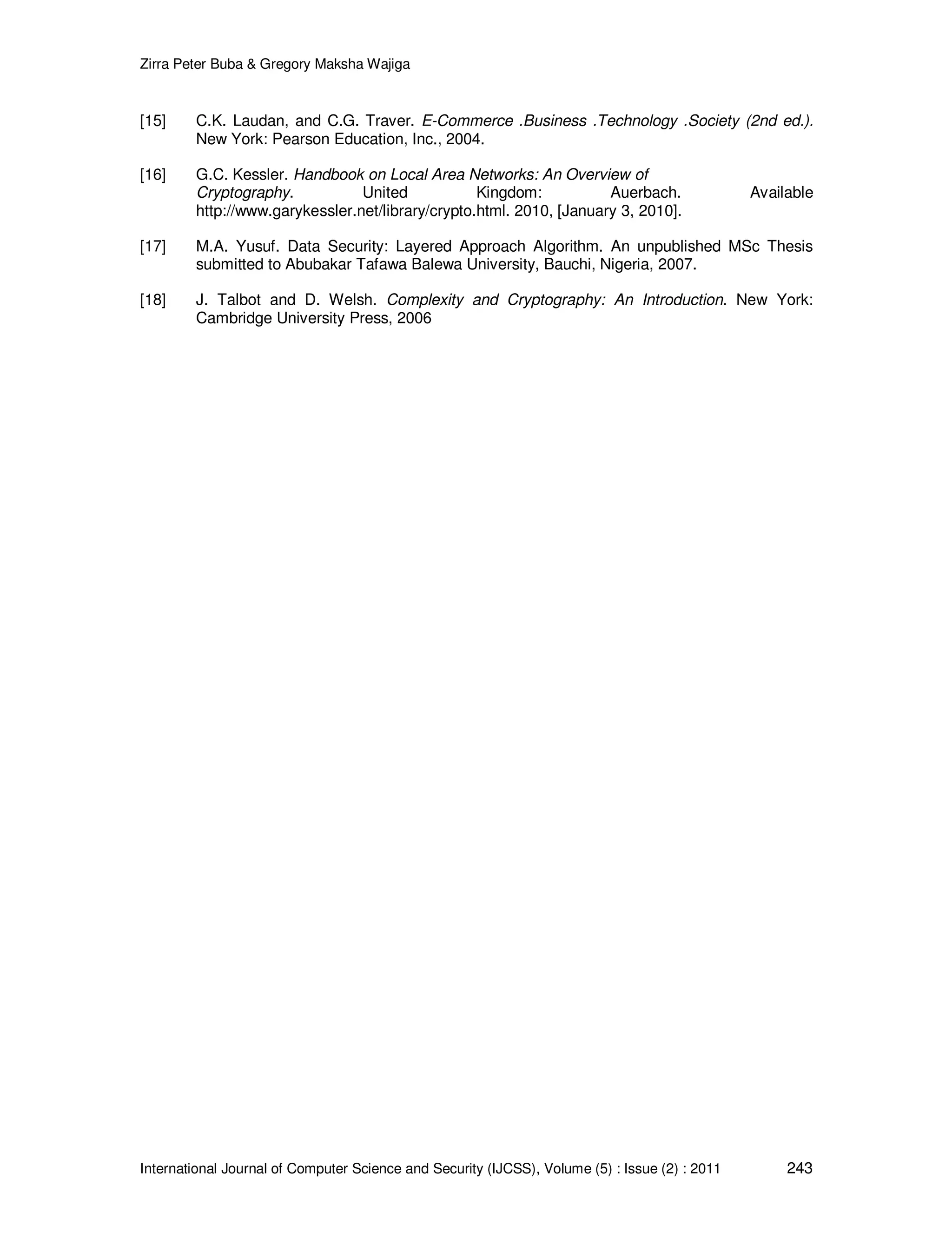Zirra Peter Buba & Gregory Maksha Wajiga International Journal of Computer Science and Security (IJCSS), Volume (5) : Issue (2) : 2011 243 [15] C.K. Laudan, and C.G. Traver. E-Commerce .Business .Technology .Society (2nd ed.). New York: Pearson Education, Inc., 2004. [16] G.C. Kessler. Handbook on Local Area Networks: An Overview of Cryptography. United Kingdom: Auerbach. Available http://www.garykessler.net/library/crypto.html. 2010, [January 3, 2010]. [17] M.A. Yusuf. Data Security: Layered Approach Algorithm. An unpublished MSc Thesis submitted to Abubakar Tafawa Balewa University, Bauchi, Nigeria, 2007. [18] J. Talbot and D. Welsh. Complexity and Cryptography: An Introduction. New York: Cambridge University Press, 2006 