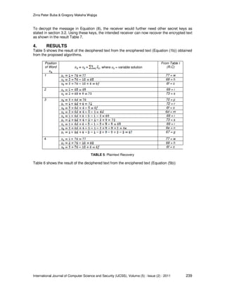 Zirra Peter Buba & Gregory Maksha Wajiga
International Journal of Computer Science and Security (IJCSS), Volume (5) : Issue (2) : 2011 239
To decrypt the message in Equation (8), the receiver would further need other secret keys as
stated in section 3.2. Using these keys, the intended receiver can now recover the encrypted text
as shown in the result Table 7.
4. RESULTS
Table 5 shows the result of the deciphered text from the enciphered text (Equation (1b)) obtained
from the proposed algorithms.
Position
of Word , where = variable solution
From Table I
(R.C)
1 77 = w
68 = h
6f = o
2 69 = i
73 = s
3 70 = p
72 = r
6f = o
6d = m
69 = i
73 = s
69 = i
6e = n
67 = g
4 77 = w
68 = h
6f = o
TABLE 5: Plaintext Recovery
Table 6 shows the result of the deciphered text from the enciphered text (Equation (5b))
 