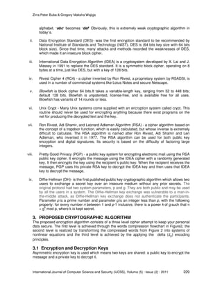 Zirra Peter Buba & Gregory Maksha Wajiga
International Journal of Computer Science and Security (IJCSS), Volume (5) : Issue (2) : 2011 229
alphabet. ‘abc’ becomes ‘def’ Obviously, this is extremely weak cryptographic algorithm in
today’s.
ii. Data Encryption Standard (DES)- was the first encryption standard to be recommended by
National Institute of Standards and Technology (NIST). DES is (64 bits key size with 64 bits
block size). Since that time, many attacks and methods recorded the weaknesses of DES,
which made it an insecure block cipher.
iii. International Data Encryption Algorithm (IDEA) is a cryptosystem developed by X. Lai and J.
Massey in 1991 to replace the DES standard. It is a symmetric block cipher, operating on 8
bytes at a time, just like DES, but with a key of 128 bits.
iv. Rivest Cipher 4 (RC4) - a cipher invented by Ron Rivest, a proprietary system by RSADSI, is
used in a number of commercial systems like Lotus Notes and secure Netscape.
v. Blowfish is block cipher 64 bits.It takes a variable-length key, ranging from 32 to 448 bits;
default 128 bits. Blowfish is unpatented, license-free, and is available free for all uses.
Blowfish has variants of 14 rounds or less.
vi. Unix Crypt - Many Unix systems come supplied with an encryption system called crypt. This
routine should never be used for encrypting anything because there exist programs on the
net for producing the decrypted text and the key.
vii. Ron Rivest, Adi Shamir, and Leonard Adleman Algorithm (RSA) - a cipher algorithm based on
the concept of a trapdoor function, which is easily calculated, but whose inverse is extremely
difficult to calculate. The RSA algorithm is named after Ron Rivest, Adi Shamir and Len
Adleman, who invented it in 1977. The RSA algorithm can be used for both public key
encryption and digital signatures. Its security is based on the difficulty of factoring large
integers.
viii. Pretty Good Privacy (PGP) - a public key system for encrypting electronic mail using the RSA
public key cipher. It encrypts the message using the IDEA cipher with a randomly generated
key. It then encrypts the key using the recipient’s public key. When the recipient receives the
message, PGP uses his private RSA key to decrypt the IDEA key and then uses that IDEA
key to decrypt the message.
ix. Diffie-Hellman (DH)- is the first published public key cryptographic algorithm which allows two
users to exchange a secret key over an insecure medium without any prior secrets. The
original protocol had two system parameters, p and g. They are both public and may be used
by all the users in a system. The Diffie-Hellman key exchange was vulnerable to a man-in-
the-middle attack, as Diffie-Hellman key exchange does not authenticate the participants.
Parameter p is a prime number and parameter g is an integer less than p, with the following
property: for every number n between 1 and p-1 inclusive, there is a power k of g such that n
= gk
mod p, where k is kept secret.
3. PROPOSED CRYPTOGRAPHIC ALGORITHM
The proposed encryption algorithm consists of a three level cipher attempt to keep your personal
data secure. The first level is achieved through the words compression flowchart in Figure2, the
second level is realized by transforming the compressed words from Figure 2 into systems of
nonlinear equations and the third level is achieved by the applying the delta ( ) encoding
principles.
3.1 Encryption and Decryption Keys
Asymmetric encryption key is used which means two keys are shared: a public key to encrypt the
message and a private key to decrypt it.
 