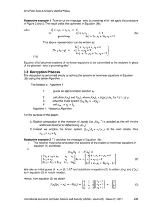Zirra Peter Buba & Gregory Maksha Wajiga
International Journal of Computer Science and Security (IJCSS), Volume (5) : Issue (2) : 2011 235
Illustrative example 1: To encrypt the message “who is promising who” we apply the procedure
in Figure 2 and 3. The result yields the ciphertext in Equation (1b).
(1a)
This above representation can be written as:
(1b)
Equation (1b) becomes systems of nonlinear equations to be transmitted to the recipient in place
of the plaintext “who is promising who”
3.3 Decryption Process
The decryption is performed simply by solving the systems of nonlinear equations in Equation
(1b) using the below Algorithm 1.
The Newton’s_ Algorithm 1
1: guess an approximation solution
2: calculate J( ) and f( ), where J(xp)i,j = , for 1 j
3: solve the linear system
4: set
Algorithm 1: Newton’s Algorithm
For the purpose of this paper,
a. Explicit computation of the inversion of Jacobi (i.e. J( )
-1
) is avoided as this will involve
additional iteration for determining J( )
-1
b. Instead we employ the linear system at the next iterate, thus
.
Illustrative example 2: To decipher the message in Equation (1b):
i. The receiver must solve and obtain the solutions of the system of nonlinear equations in
equation (1) as follows:
ii.
(2)
We take an initial guess of and substitute in equation (2), to obtain J( ) and
as in equation (3) in matrix notation.
Hence, from equation (2) we obtain
(3)
 