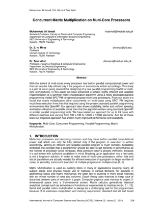 Muhammad Ali Ismail, S.H. Mirza & Talat Altaf
International Journal of Computer Science and Security (IJCSS), Volume (5) : Issue (2) : 2011 208
Concurrent Matrix Multiplication on Multi-Core Processors
Muhammad Ali Ismail maismail@neduet.edu.pk
Assistant Professor, Faculty of Electrical & Computer Engineering
Department of Computer & Information Systems Engineering
NED University of Engineering & Technology
Karachi, 75270, Pakistan
Dr. S. H. Mirza shmirza@uit.edu
Professor
Usman Institute of Technology
Karachi, 75300, Pakistan
Dr. Talat Altaf deanece@neduet.edu.pk
Professor, Faculty of Electrical & Computer Engineering
Department of Electrical Engineering
NED University of Engineering & Technology
Karachi, 75270, Pakistan
Abstract
With the advent of multi-cores every processor has built-in parallel computational power and
that can only be fully utilized only if the program in execution is written accordingly. This study
is a part of an on-going research for designing of a new parallel programming model for multi-
core architectures. In this paper we have presented a simple, highly efficient and scalable
implementation of a common matrix multiplication algorithm using a newly developed parallel
programming model SPC
3
PM for general purpose multi-core processors. From our study it is
found that matrix multiplication done concurrently on multi-cores using SPC
3
PM requires
much less execution time than that required using the present standard parallel programming
environments like OpenMP. Our approach also shows scalability, better and uniform speedup
and better utilization of available cores than that the algorithm written using standard OpenMP
or similar parallel programming tools. We have tested our approach for up to 24 cores with
different matrices size varying from 100 x 100 to 10000 x 10000 elements. And for all these
tests our proposed approach has shown much improved performance and scalability.
Keywords: Multi-Core, Concurrent Programming, Parallel Programming, Matrix
Multiplication.
1. INTRODUCTION
Multi-core processors are becoming common and they have built-in parallel computational
power and which can only be fully utilized only if the program in execution is written
accordingly. Writing an efficient and scalable parallel program is much complex. Scalability
embodies the concept that a programmer should be able to get benefits in performance as
the number of processor cores increases. Most software today is grossly inefficient, because
it is not written with sufficient parallelism in mind. Breaking up an application into a few tasks
is not a long-term solution. In order to make most of multi-core processors, either, lots and
lots of parallelism are actually needed for efficient execution of a program on larger number of
cores, or secondly, concurrent execution of multiple programs on multiple cores [1, 2].
Matrix Multiplication is used as building block in many of applications covering nearly all
subject areas. Like physics makes use of matrices in various domains, for example in
geometrical optics and matrix mechanics; the latter led to studying in more detail matrices
with an infinite number of rows and columns. Graph theory uses matrices to keep track of
distances between pairs of vertices in a graph. Computer graphics uses matrices to project 3-
dimensional space onto a 2-dimensional screen. Matrix calculus generalizes classical
analytical concept such as derivatives of functions or exponentials to matrices etc [4, 11, 13].
Serial and parallel matrix multiplication is always be a challenging task for the programmers
because of its extensive computation and memory requirement, standard test set and broad
 