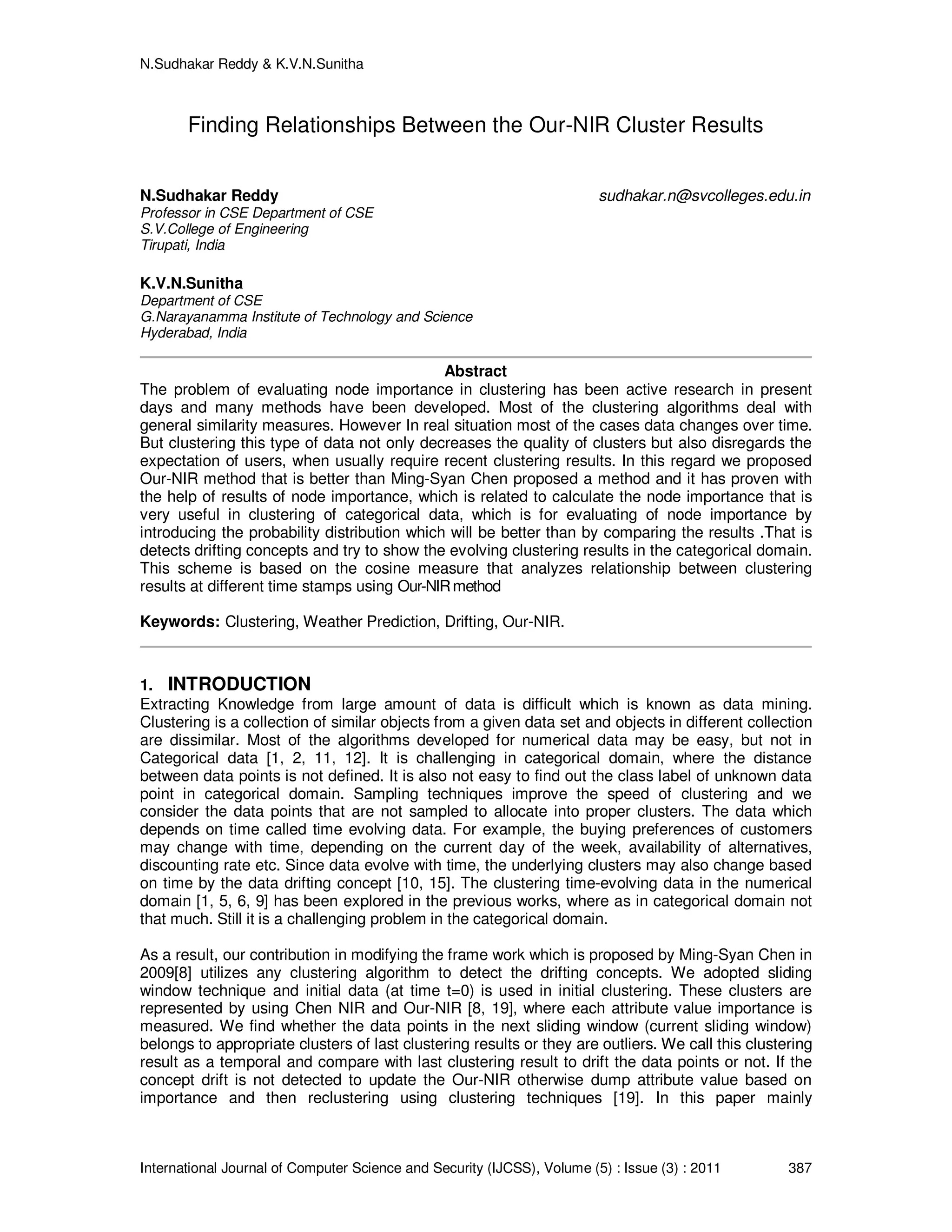 N.Sudhakar Reddy & K.V.N.Sunitha
International Journal of Computer Science and Security (IJCSS), Volume (5) : Issue (3) : 2011 387
Finding Relationships Between the Our-NIR Cluster Results
N.Sudhakar Reddy sudhakar.n@svcolleges.edu.in
Professor in CSE Department of CSE
S.V.College of Engineering
Tirupati, India
K.V.N.Sunitha
Department of CSE
G.Narayanamma Institute of Technology and Science
Hyderabad, India
Abstract
The problem of evaluating node importance in clustering has been active research in present
days and many methods have been developed. Most of the clustering algorithms deal with
general similarity measures. However In real situation most of the cases data changes over time.
But clustering this type of data not only decreases the quality of clusters but also disregards the
expectation of users, when usually require recent clustering results. In this regard we proposed
Our-NIR method that is better than Ming-Syan Chen proposed a method and it has proven with
the help of results of node importance, which is related to calculate the node importance that is
very useful in clustering of categorical data, which is for evaluating of node importance by
introducing the probability distribution which will be better than by comparing the results .That is
detects drifting concepts and try to show the evolving clustering results in the categorical domain.
This scheme is based on the cosine measure that analyzes relationship between clustering
results at different time stamps using Our-NIRmethod
Keywords: Clustering, Weather Prediction, Drifting, Our-NIR.
1. INTRODUCTION
Extracting Knowledge from large amount of data is difficult which is known as data mining.
Clustering is a collection of similar objects from a given data set and objects in different collection
are dissimilar. Most of the algorithms developed for numerical data may be easy, but not in
Categorical data [1, 2, 11, 12]. It is challenging in categorical domain, where the distance
between data points is not defined. It is also not easy to find out the class label of unknown data
point in categorical domain. Sampling techniques improve the speed of clustering and we
consider the data points that are not sampled to allocate into proper clusters. The data which
depends on time called time evolving data. For example, the buying preferences of customers
may change with time, depending on the current day of the week, availability of alternatives,
discounting rate etc. Since data evolve with time, the underlying clusters may also change based
on time by the data drifting concept [10, 15]. The clustering time-evolving data in the numerical
domain [1, 5, 6, 9] has been explored in the previous works, where as in categorical domain not
that much. Still it is a challenging problem in the categorical domain.
As a result, our contribution in modifying the frame work which is proposed by Ming-Syan Chen in
2009[8] utilizes any clustering algorithm to detect the drifting concepts. We adopted sliding
window technique and initial data (at time t=0) is used in initial clustering. These clusters are
represented by using Chen NIR and Our-NIR [8, 19], where each attribute value importance is
measured. We find whether the data points in the next sliding window (current sliding window)
belongs to appropriate clusters of last clustering results or they are outliers. We call this clustering
result as a temporal and compare with last clustering result to drift the data points or not. If the
concept drift is not detected to update the Our-NIR otherwise dump attribute value based on
importance and then reclustering using clustering techniques [19]. In this paper mainly
 