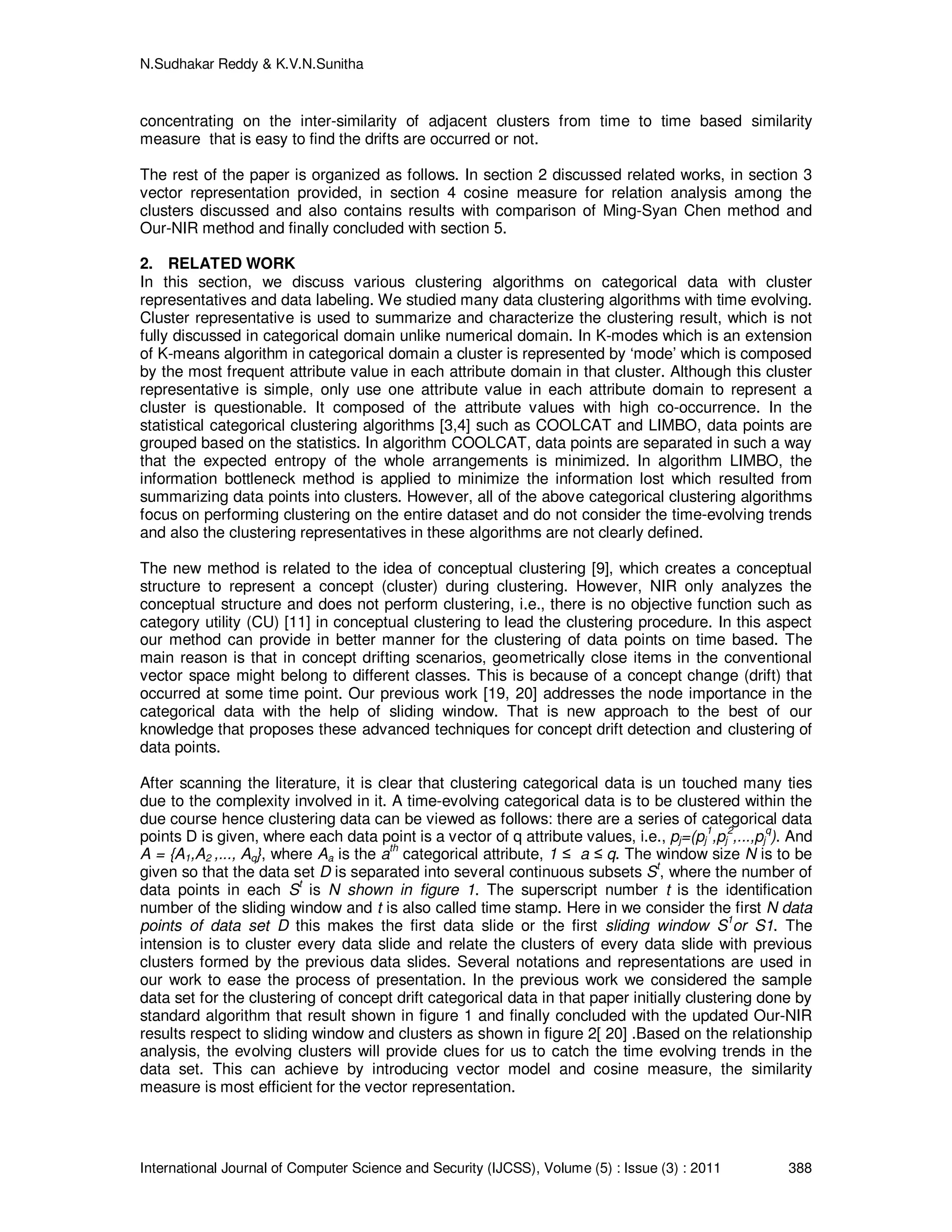 N.Sudhakar Reddy & K.V.N.Sunitha
International Journal of Computer Science and Security (IJCSS), Volume (5) : Issue (3) : 2011 388
concentrating on the inter-similarity of adjacent clusters from time to time based similarity
measure that is easy to find the drifts are occurred or not.
The rest of the paper is organized as follows. In section 2 discussed related works, in section 3
vector representation provided, in section 4 cosine measure for relation analysis among the
clusters discussed and also contains results with comparison of Ming-Syan Chen method and
Our-NIR method and finally concluded with section 5.
2. RELATED WORK
In this section, we discuss various clustering algorithms on categorical data with cluster
representatives and data labeling. We studied many data clustering algorithms with time evolving.
Cluster representative is used to summarize and characterize the clustering result, which is not
fully discussed in categorical domain unlike numerical domain. In K-modes which is an extension
of K-means algorithm in categorical domain a cluster is represented by ‘mode’ which is composed
by the most frequent attribute value in each attribute domain in that cluster. Although this cluster
representative is simple, only use one attribute value in each attribute domain to represent a
cluster is questionable. It composed of the attribute values with high co-occurrence. In the
statistical categorical clustering algorithms [3,4] such as COOLCAT and LIMBO, data points are
grouped based on the statistics. In algorithm COOLCAT, data points are separated in such a way
that the expected entropy of the whole arrangements is minimized. In algorithm LIMBO, the
information bottleneck method is applied to minimize the information lost which resulted from
summarizing data points into clusters. However, all of the above categorical clustering algorithms
focus on performing clustering on the entire dataset and do not consider the time-evolving trends
and also the clustering representatives in these algorithms are not clearly defined.
The new method is related to the idea of conceptual clustering [9], which creates a conceptual
structure to represent a concept (cluster) during clustering. However, NIR only analyzes the
conceptual structure and does not perform clustering, i.e., there is no objective function such as
category utility (CU) [11] in conceptual clustering to lead the clustering procedure. In this aspect
our method can provide in better manner for the clustering of data points on time based. The
main reason is that in concept drifting scenarios, geometrically close items in the conventional
vector space might belong to different classes. This is because of a concept change (drift) that
occurred at some time point. Our previous work [19, 20] addresses the node importance in the
categorical data with the help of sliding window. That is new approach to the best of our
knowledge that proposes these advanced techniques for concept drift detection and clustering of
data points.
After scanning the literature, it is clear that clustering categorical data is un touched many ties
due to the complexity involved in it. A time-evolving categorical data is to be clustered within the
due course hence clustering data can be viewed as follows: there are a series of categorical data
points D is given, where each data point is a vector of q attribute values, i.e., pj=(pj
1
,pj
2
,...,pj
q
). And
A = {A1,A2 ,..., Aq}, where Aa is the a
th
categorical attribute, 1 ≤ a ≤ q. The window size N is to be
given so that the data set D is separated into several continuous subsets St
, where the number of
data points in each St
is N shown in figure 1. The superscript number t is the identification
number of the sliding window and t is also called time stamp. Here in we consider the first N data
points of data set D this makes the first data slide or the first sliding window S1
or S1. The
intension is to cluster every data slide and relate the clusters of every data slide with previous
clusters formed by the previous data slides. Several notations and representations are used in
our work to ease the process of presentation. In the previous work we considered the sample
data set for the clustering of concept drift categorical data in that paper initially clustering done by
standard algorithm that result shown in figure 1 and finally concluded with the updated Our-NIR
results respect to sliding window and clusters as shown in figure 2[ 20] .Based on the relationship
analysis, the evolving clusters will provide clues for us to catch the time evolving trends in the
data set. This can achieve by introducing vector model and cosine measure, the similarity
measure is most efficient for the vector representation.
 