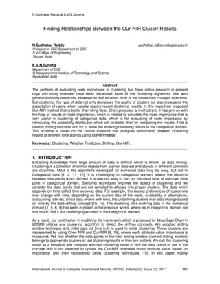 N.Sudhakar Reddy & K.V.N.Sunitha
International Journal of Computer Science and Security (IJCSS), Volume (5) : Issue (3) : 2011 387
Finding Relationships Between the Our-NIR Cluster Results
N.Sudhakar Reddy sudhakar.n@svcolleges.edu.in
Professor in CSE Department of CSE
S.V.College of Engineering
Tirupati, India
K.V.N.Sunitha
Department of CSE
G.Narayanamma Institute of Technology and Science
Hyderabad, India
Abstract
The problem of evaluating node importance in clustering has been active research in present
days and many methods have been developed. Most of the clustering algorithms deal with
general similarity measures. However In real situation most of the cases data changes over time.
But clustering this type of data not only decreases the quality of clusters but also disregards the
expectation of users, when usually require recent clustering results. In this regard we proposed
Our-NIR method that is better than Ming-Syan Chen proposed a method and it has proven with
the help of results of node importance, which is related to calculate the node importance that is
very useful in clustering of categorical data, which is for evaluating of node importance by
introducing the probability distribution which will be better than by comparing the results .That is
detects drifting concepts and try to show the evolving clustering results in the categorical domain.
This scheme is based on the cosine measure that analyzes relationship between clustering
results at different time stamps using Our-NIRmethod
Keywords: Clustering, Weather Prediction, Drifting, Our-NIR.
1. INTRODUCTION
Extracting Knowledge from large amount of data is difficult which is known as data mining.
Clustering is a collection of similar objects from a given data set and objects in different collection
are dissimilar. Most of the algorithms developed for numerical data may be easy, but not in
Categorical data [1, 2, 11, 12]. It is challenging in categorical domain, where the distance
between data points is not defined. It is also not easy to find out the class label of unknown data
point in categorical domain. Sampling techniques improve the speed of clustering and we
consider the data points that are not sampled to allocate into proper clusters. The data which
depends on time called time evolving data. For example, the buying preferences of customers
may change with time, depending on the current day of the week, availability of alternatives,
discounting rate etc. Since data evolve with time, the underlying clusters may also change based
on time by the data drifting concept [10, 15]. The clustering time-evolving data in the numerical
domain [1, 5, 6, 9] has been explored in the previous works, where as in categorical domain not
that much. Still it is a challenging problem in the categorical domain.
As a result, our contribution in modifying the frame work which is proposed by Ming-Syan Chen in
2009[8] utilizes any clustering algorithm to detect the drifting concepts. We adopted sliding
window technique and initial data (at time t=0) is used in initial clustering. These clusters are
represented by using Chen NIR and Our-NIR [8, 19], where each attribute value importance is
measured. We find whether the data points in the next sliding window (current sliding window)
belongs to appropriate clusters of last clustering results or they are outliers. We call this clustering
result as a temporal and compare with last clustering result to drift the data points or not. If the
concept drift is not detected to update the Our-NIR otherwise dump attribute value based on
importance and then reclustering using clustering techniques [19]. In this paper mainly
 