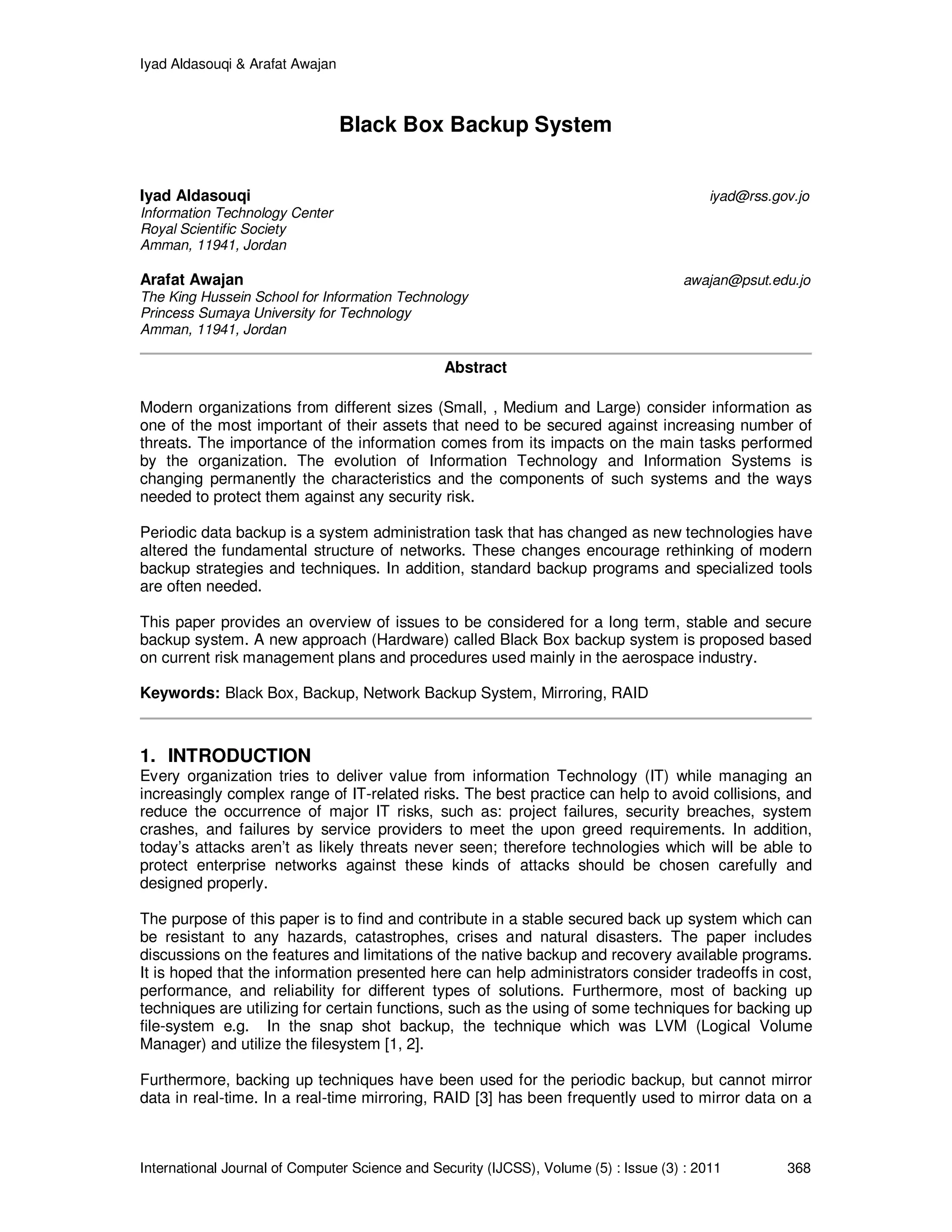 Iyad Aldasouqi & Arafat Awajan
International Journal of Computer Science and Security (IJCSS), Volume (5) : Issue (3) : 2011 368
Black Box Backup System
Iyad Aldasouqi iyad@rss.gov.jo
Information Technology Center
Royal Scientific Society
Amman, 11941, Jordan
Arafat Awajan awajan@psut.edu.jo
The King Hussein School for Information Technology
Princess Sumaya University for Technology
Amman, 11941, Jordan
Abstract
Modern organizations from different sizes (Small, , Medium and Large) consider information as
one of the most important of their assets that need to be secured against increasing number of
threats. The importance of the information comes from its impacts on the main tasks performed
by the organization. The evolution of Information Technology and Information Systems is
changing permanently the characteristics and the components of such systems and the ways
needed to protect them against any security risk.
Periodic data backup is a system administration task that has changed as new technologies have
altered the fundamental structure of networks. These changes encourage rethinking of modern
backup strategies and techniques. In addition, standard backup programs and specialized tools
are often needed.
This paper provides an overview of issues to be considered for a long term, stable and secure
backup system. A new approach (Hardware) called Black Box backup system is proposed based
on current risk management plans and procedures used mainly in the aerospace industry.
Keywords: Black Box, Backup, Network Backup System, Mirroring, RAID
1. INTRODUCTION
Every organization tries to deliver value from information Technology (IT) while managing an
increasingly complex range of IT-related risks. The best practice can help to avoid collisions, and
reduce the occurrence of major IT risks, such as: project failures, security breaches, system
crashes, and failures by service providers to meet the upon greed requirements. In addition,
today’s attacks aren’t as likely threats never seen; therefore technologies which will be able to
protect enterprise networks against these kinds of attacks should be chosen carefully and
designed properly.
The purpose of this paper is to find and contribute in a stable secured back up system which can
be resistant to any hazards, catastrophes, crises and natural disasters. The paper includes
discussions on the features and limitations of the native backup and recovery available programs.
It is hoped that the information presented here can help administrators consider tradeoffs in cost,
performance, and reliability for different types of solutions. Furthermore, most of backing up
techniques are utilizing for certain functions, such as the using of some techniques for backing up
file-system e.g. In the snap shot backup, the technique which was LVM (Logical Volume
Manager) and utilize the filesystem [1, 2].
Furthermore, backing up techniques have been used for the periodic backup, but cannot mirror
data in real-time. In a real-time mirroring, RAID [3] has been frequently used to mirror data on a
 