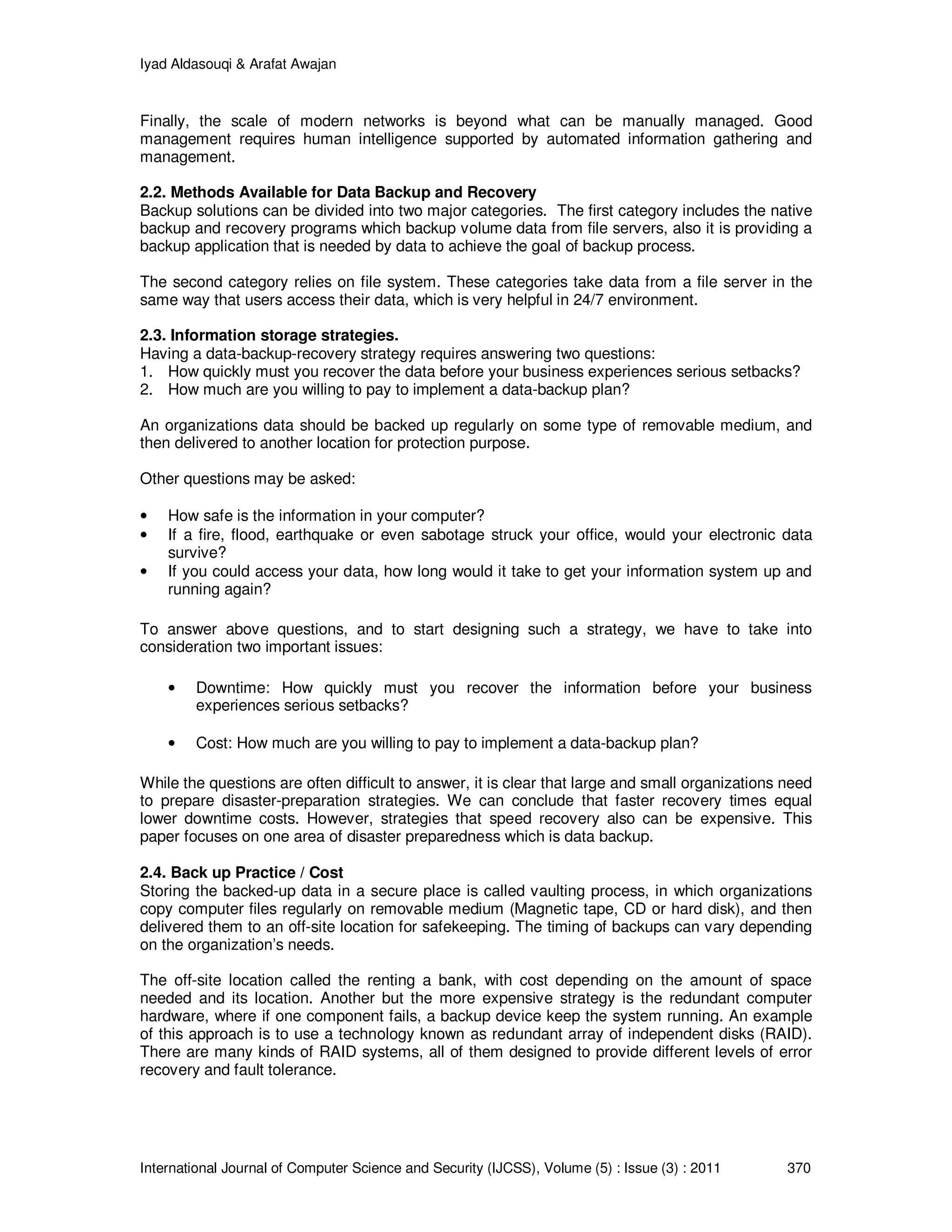 Iyad Aldasouqi & Arafat Awajan
International Journal of Computer Science and Security (IJCSS), Volume (5) : Issue (3) : 2011 370
Finally, the scale of modern networks is beyond what can be manually managed. Good
management requires human intelligence supported by automated information gathering and
management.
2.2. Methods Available for Data Backup and Recovery
Backup solutions can be divided into two major categories. The first category includes the native
backup and recovery programs which backup volume data from file servers, also it is providing a
backup application that is needed by data to achieve the goal of backup process.
The second category relies on file system. These categories take data from a file server in the
same way that users access their data, which is very helpful in 24/7 environment.
2.3. Information storage strategies.
Having a data-backup-recovery strategy requires answering two questions:
1. How quickly must you recover the data before your business experiences serious setbacks?
2. How much are you willing to pay to implement a data-backup plan?
An organizations data should be backed up regularly on some type of removable medium, and
then delivered to another location for protection purpose.
Other questions may be asked:
• How safe is the information in your computer?
• If a fire, flood, earthquake or even sabotage struck your office, would your electronic data
survive?
• If you could access your data, how long would it take to get your information system up and
running again?
To answer above questions, and to start designing such a strategy, we have to take into
consideration two important issues:
• Downtime: How quickly must you recover the information before your business
experiences serious setbacks?
• Cost: How much are you willing to pay to implement a data-backup plan?
While the questions are often difficult to answer, it is clear that large and small organizations need
to prepare disaster-preparation strategies. We can conclude that faster recovery times equal
lower downtime costs. However, strategies that speed recovery also can be expensive. This
paper focuses on one area of disaster preparedness which is data backup.
2.4. Back up Practice / Cost
Storing the backed-up data in a secure place is called vaulting process, in which organizations
copy computer files regularly on removable medium (Magnetic tape, CD or hard disk), and then
delivered them to an off-site location for safekeeping. The timing of backups can vary depending
on the organization’s needs.
The off-site location called the renting a bank, with cost depending on the amount of space
needed and its location. Another but the more expensive strategy is the redundant computer
hardware, where if one component fails, a backup device keep the system running. An example
of this approach is to use a technology known as redundant array of independent disks (RAID).
There are many kinds of RAID systems, all of them designed to provide different levels of error
recovery and fault tolerance.
 