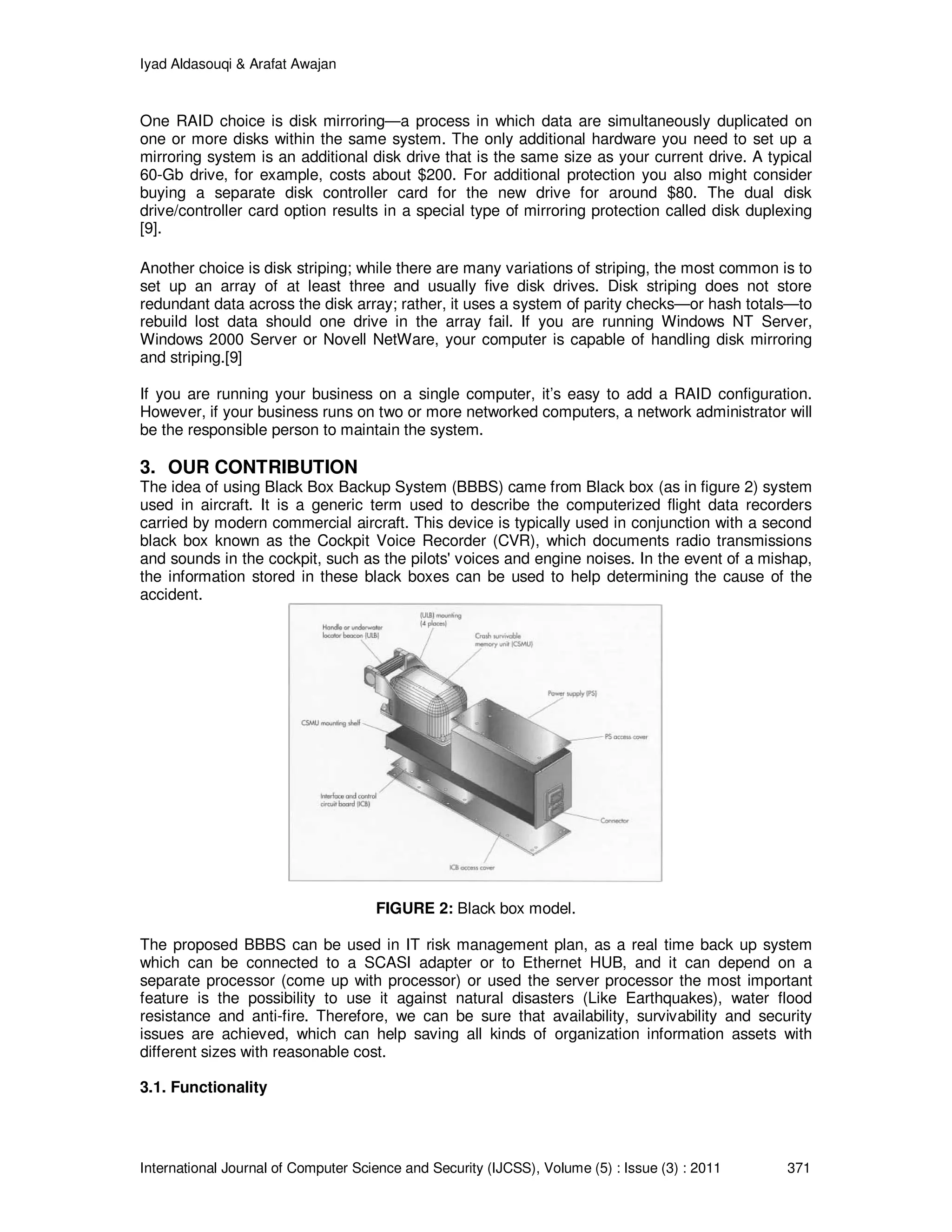 Iyad Aldasouqi & Arafat Awajan
International Journal of Computer Science and Security (IJCSS), Volume (5) : Issue (3) : 2011 371
One RAID choice is disk mirroring—a process in which data are simultaneously duplicated on
one or more disks within the same system. The only additional hardware you need to set up a
mirroring system is an additional disk drive that is the same size as your current drive. A typical
60-Gb drive, for example, costs about $200. For additional protection you also might consider
buying a separate disk controller card for the new drive for around $80. The dual disk
drive/controller card option results in a special type of mirroring protection called disk duplexing
[9].
Another choice is disk striping; while there are many variations of striping, the most common is to
set up an array of at least three and usually five disk drives. Disk striping does not store
redundant data across the disk array; rather, it uses a system of parity checks—or hash totals—to
rebuild lost data should one drive in the array fail. If you are running Windows NT Server,
Windows 2000 Server or Novell NetWare, your computer is capable of handling disk mirroring
and striping.[9]
If you are running your business on a single computer, it’s easy to add a RAID configuration.
However, if your business runs on two or more networked computers, a network administrator will
be the responsible person to maintain the system.
3. OUR CONTRIBUTION
The idea of using Black Box Backup System (BBBS) came from Black box (as in figure 2) system
used in aircraft. It is a generic term used to describe the computerized flight data recorders
carried by modern commercial aircraft. This device is typically used in conjunction with a second
black box known as the Cockpit Voice Recorder (CVR), which documents radio transmissions
and sounds in the cockpit, such as the pilots' voices and engine noises. In the event of a mishap,
the information stored in these black boxes can be used to help determining the cause of the
accident.
FIGURE 2: Black box model.
The proposed BBBS can be used in IT risk management plan, as a real time back up system
which can be connected to a SCASI adapter or to Ethernet HUB, and it can depend on a
separate processor (come up with processor) or used the server processor the most important
feature is the possibility to use it against natural disasters (Like Earthquakes), water flood
resistance and anti-fire. Therefore, we can be sure that availability, survivability and security
issues are achieved, which can help saving all kinds of organization information assets with
different sizes with reasonable cost.
3.1. Functionality
 