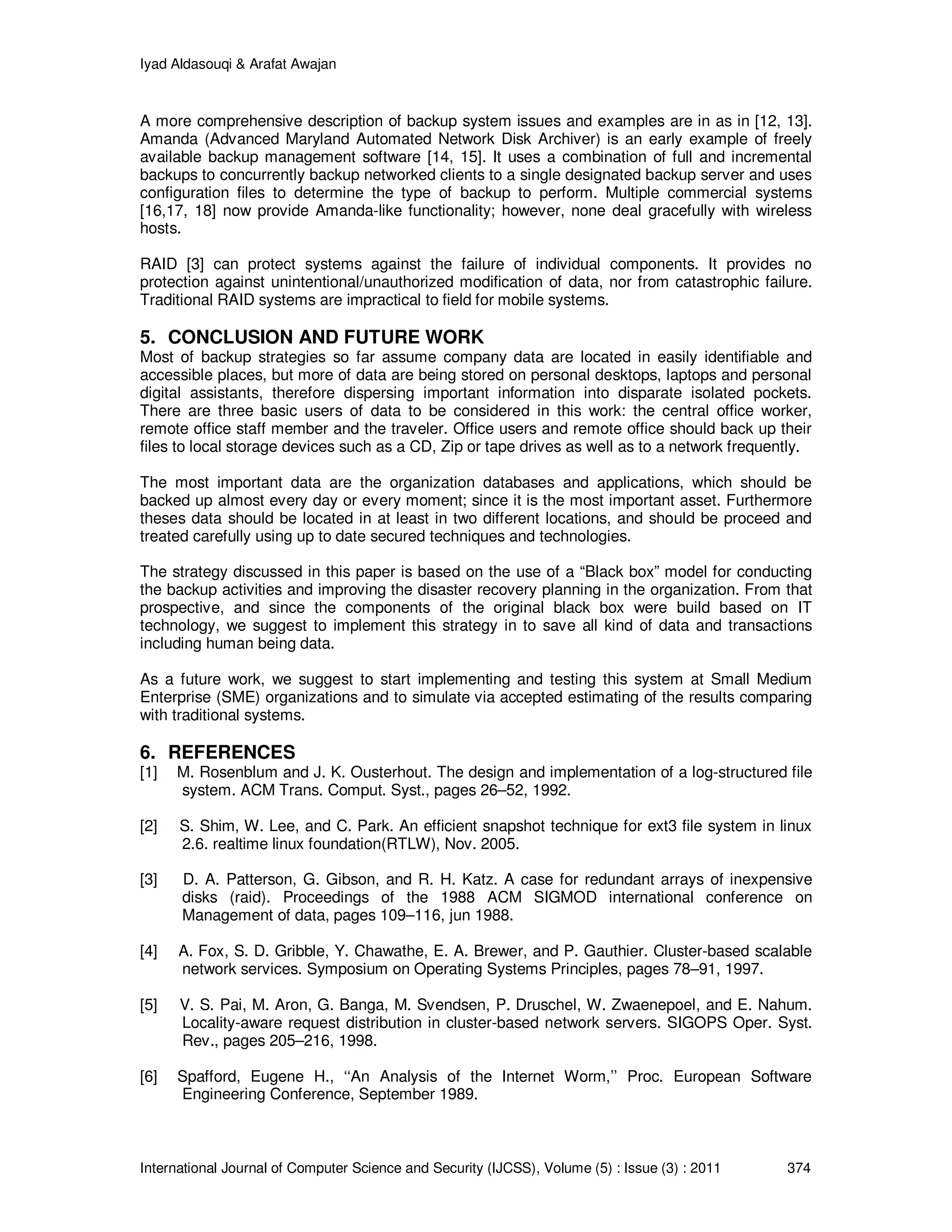 Iyad Aldasouqi & Arafat Awajan
International Journal of Computer Science and Security (IJCSS), Volume (5) : Issue (3) : 2011 374
A more comprehensive description of backup system issues and examples are in as in [12, 13].
Amanda (Advanced Maryland Automated Network Disk Archiver) is an early example of freely
available backup management software [14, 15]. It uses a combination of full and incremental
backups to concurrently backup networked clients to a single designated backup server and uses
configuration files to determine the type of backup to perform. Multiple commercial systems
[16,17, 18] now provide Amanda-like functionality; however, none deal gracefully with wireless
hosts.
RAID [3] can protect systems against the failure of individual components. It provides no
protection against unintentional/unauthorized modification of data, nor from catastrophic failure.
Traditional RAID systems are impractical to field for mobile systems.
5. CONCLUSION AND FUTURE WORK
Most of backup strategies so far assume company data are located in easily identifiable and
accessible places, but more of data are being stored on personal desktops, laptops and personal
digital assistants, therefore dispersing important information into disparate isolated pockets.
There are three basic users of data to be considered in this work: the central office worker,
remote office staff member and the traveler. Office users and remote office should back up their
files to local storage devices such as a CD, Zip or tape drives as well as to a network frequently.
The most important data are the organization databases and applications, which should be
backed up almost every day or every moment; since it is the most important asset. Furthermore
theses data should be located in at least in two different locations, and should be proceed and
treated carefully using up to date secured techniques and technologies.
The strategy discussed in this paper is based on the use of a “Black box” model for conducting
the backup activities and improving the disaster recovery planning in the organization. From that
prospective, and since the components of the original black box were build based on IT
technology, we suggest to implement this strategy in to save all kind of data and transactions
including human being data.
As a future work, we suggest to start implementing and testing this system at Small Medium
Enterprise (SME) organizations and to simulate via accepted estimating of the results comparing
with traditional systems.
6. REFERENCES
[1] M. Rosenblum and J. K. Ousterhout. The design and implementation of a log-structured file
system. ACM Trans. Comput. Syst., pages 26–52, 1992.
[2] S. Shim, W. Lee, and C. Park. An efficient snapshot technique for ext3 file system in linux
2.6. realtime linux foundation(RTLW), Nov. 2005.
[3] D. A. Patterson, G. Gibson, and R. H. Katz. A case for redundant arrays of inexpensive
disks (raid). Proceedings of the 1988 ACM SIGMOD international conference on
Management of data, pages 109–116, jun 1988.
[4] A. Fox, S. D. Gribble, Y. Chawathe, E. A. Brewer, and P. Gauthier. Cluster-based scalable
network services. Symposium on Operating Systems Principles, pages 78–91, 1997.
[5] V. S. Pai, M. Aron, G. Banga, M. Svendsen, P. Druschel, W. Zwaenepoel, and E. Nahum.
Locality-aware request distribution in cluster-based network servers. SIGOPS Oper. Syst.
Rev., pages 205–216, 1998.
[6] Spafford, Eugene H., ‘‘An Analysis of the Internet Worm,’’ Proc. European Software
Engineering Conference, September 1989.
 