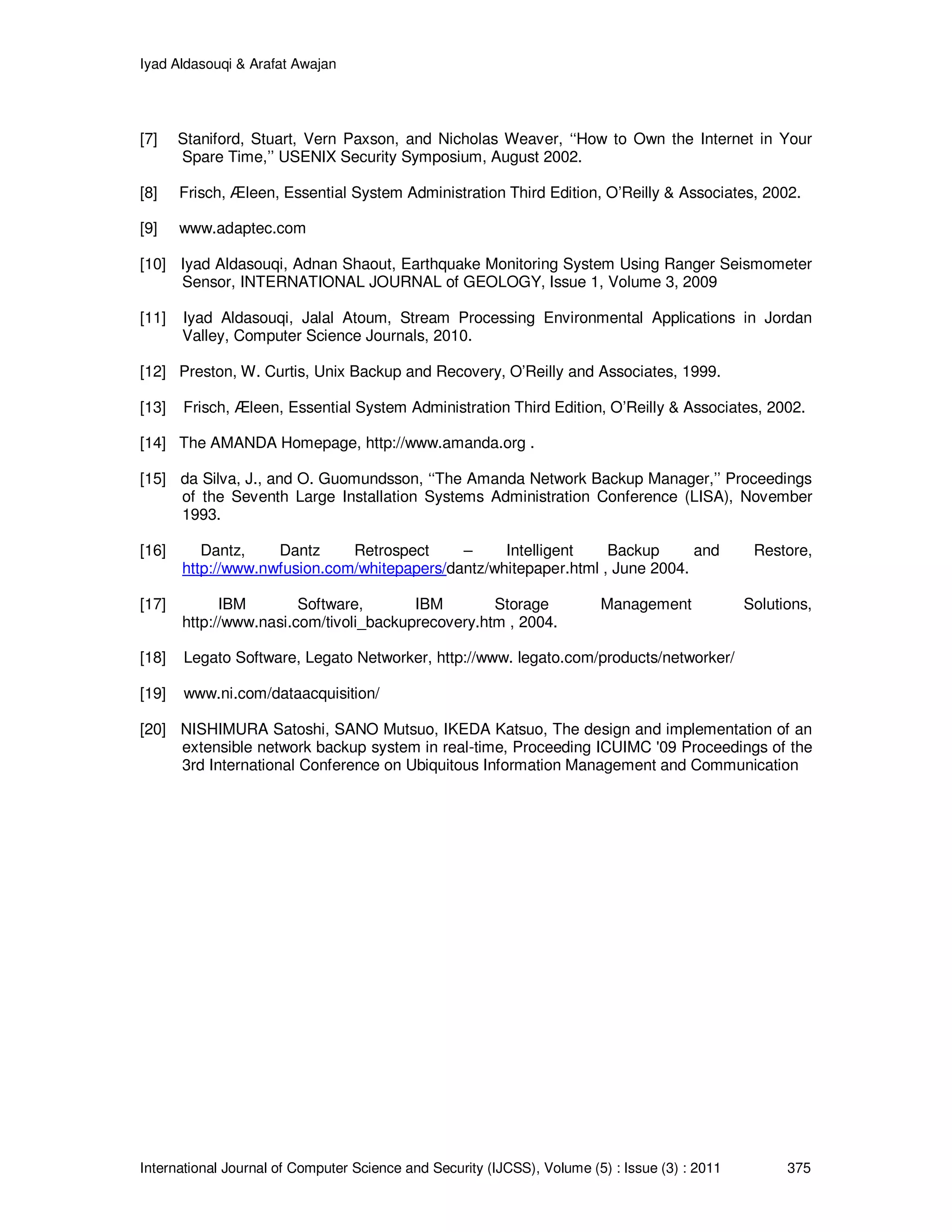 Iyad Aldasouqi & Arafat Awajan
International Journal of Computer Science and Security (IJCSS), Volume (5) : Issue (3) : 2011 375
[7] Staniford, Stuart, Vern Paxson, and Nicholas Weaver, ‘‘How to Own the Internet in Your
Spare Time,’’ USENIX Security Symposium, August 2002.
[8] Frisch, Æleen, Essential System Administration Third Edition, O’Reilly & Associates, 2002.
[9] www.adaptec.com
[10] Iyad Aldasouqi, Adnan Shaout, Earthquake Monitoring System Using Ranger Seismometer
Sensor, INTERNATIONAL JOURNAL of GEOLOGY, Issue 1, Volume 3, 2009
[11] Iyad Aldasouqi, Jalal Atoum, Stream Processing Environmental Applications in Jordan
Valley, Computer Science Journals, 2010.
[12] Preston, W. Curtis, Unix Backup and Recovery, O’Reilly and Associates, 1999.
[13] Frisch, Æleen, Essential System Administration Third Edition, O’Reilly & Associates, 2002.
[14] The AMANDA Homepage, http://www.amanda.org .
[15] da Silva, J., and O. Guomundsson, ‘‘The Amanda Network Backup Manager,’’ Proceedings
of the Seventh Large Installation Systems Administration Conference (LISA), November
1993.
[16] Dantz, Dantz Retrospect – Intelligent Backup and Restore,
http://www.nwfusion.com/whitepapers/dantz/whitepaper.html , June 2004.
[17] IBM Software, IBM Storage Management Solutions,
http://www.nasi.com/tivoli_backuprecovery.htm , 2004.
[18] Legato Software, Legato Networker, http://www. legato.com/products/networker/
[19] www.ni.com/dataacquisition/
[20] NISHIMURA Satoshi, SANO Mutsuo, IKEDA Katsuo, The design and implementation of an
extensible network backup system in real-time, Proceeding ICUIMC '09 Proceedings of the
3rd International Conference on Ubiquitous Information Management and Communication
 