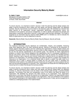 Malik F. Saleh
International Journal of Computer Science and Security (IJCSS), Volume (5) : Issue (3) : 2011 316
Information Security Maturity Model
Dr. Malik F. Saleh msaleh@pmu.edu.sa
Management Information Systems, Chair
Prince Mohammad Bin Fahd University
Al Khobar, 31952, Saudi Arabia
Abstract
To ensure security, it is important to build-in security in both the planning and the design phases and
adapt a security architecture which makes sure that regular and security related tasks, are deployed
correctly. Security requirements must be linked to the business goals. We identified four domains that
affect security at an organization namely, organization governance, organizational culture, the
architecture of the systems, and service management. In order to identify and explore the strength and
weaknesses of particular organization’s security, a wide range model has been developed. This model is
proposed as an information security maturity model (ISMM) and it is intended as a tool to evaluate the
ability of organizations to meet the objectives of security.
Keywords: Maturity Model, Security Maturity Model, Security Measure, Security self study.
1. INTRODUCTION
The traditional information security objectives are confidentiality, integrity, and availability. Achieving
these three objectives does not mean achieving security. Security is achieved by the prevention of
attacks against information systems and from achieving the organization’s mission despite attacks and
accidents. One problem with organizations’ security is that it is often viewed in isolation and organizations
do not link the security requirements to the business goals. The rationale for these organizational
problems is linked to the financial obligations that organizations face for unnecessary expenditure on
security and control. Some of the information security efforts may not achieve the intended business
benefit, resulting in lack of security and financial investments in systems that do not represent the core
systems of an organization. For example managers can justify the need for a system that manages the
resources at an organization. It is a relatively simple task to identify a system that adds value to an
organization but to justify a second system to protect the first one might result in cancelling the
investment of both systems. Any additional security investments are thought of as future projects that can
wait until the business prospective is improved. Then, organizations are faced with the challenging task of
recovering from an attack that disrupts the business process.
To ensure security, it is important to build-in security in both the planning and the design phases and
adapt a security architecture which makes sure that regular and security related tasks, are deployed
correctly [1]. Security requirements must be linked to the business goals through a process-oriented
approach. The process must take into consideration many of the factors that affect the goals of an
organization. We identified four domains that affect security at an organization. First, organization
governance is one factor that affects the security of an organization. Second, the organizational culture
affects the implementation of security changes in the organization. Third, the architecture of the systems
may represent challenges to the implementation of security requirements. Finally, service management is
viewed as a challenging process in the implementation.
 