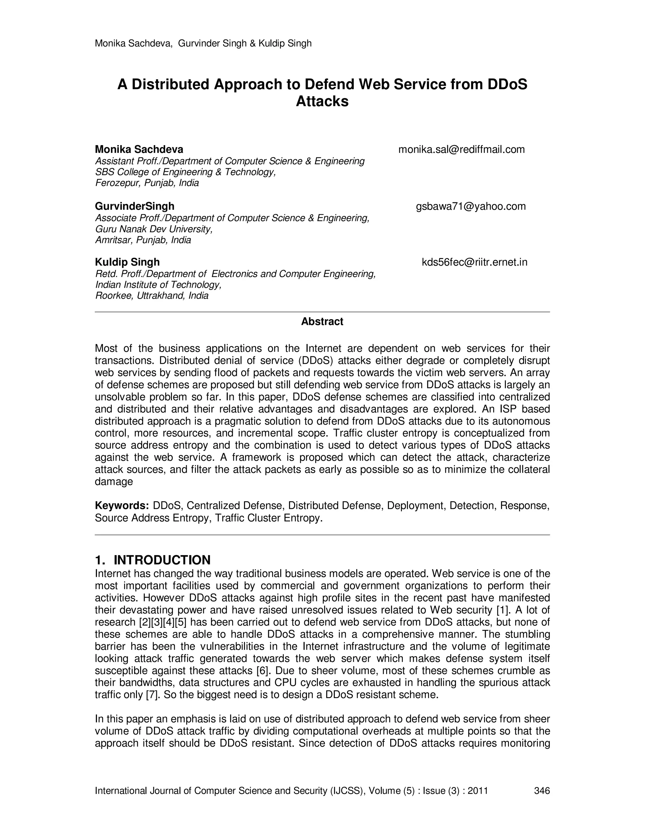 Monika Sachdeva, Gurvinder Singh & Kuldip Singh International Journal of Computer Science and Security (IJCSS), Volume (5) : Issue (3) : 2011 346 A Distributed Approach to Defend Web Service from DDoS Attacks Monika Sachdeva monika.sal@rediffmail.com Assistant Proff./Department of Computer Science & Engineering SBS College of Engineering & Technology, Ferozepur, Punjab, India GurvinderSingh gsbawa71@yahoo.com Associate Proff./Department of Computer Science & Engineering, Guru Nanak Dev University, Amritsar, Punjab, India Kuldip Singh kds56fec@riitr.ernet.in Retd. Proff./Department of Electronics and Computer Engineering, Indian Institute of Technology, Roorkee, Uttrakhand, India Abstract Most of the business applications on the Internet are dependent on web services for their transactions. Distributed denial of service (DDoS) attacks either degrade or completely disrupt web services by sending flood of packets and requests towards the victim web servers. An array of defense schemes are proposed but still defending web service from DDoS attacks is largely an unsolvable problem so far. In this paper, DDoS defense schemes are classified into centralized and distributed and their relative advantages and disadvantages are explored. An ISP based distributed approach is a pragmatic solution to defend from DDoS attacks due to its autonomous control, more resources, and incremental scope. Traffic cluster entropy is conceptualized from source address entropy and the combination is used to detect various types of DDoS attacks against the web service. A framework is proposed which can detect the attack, characterize attack sources, and filter the attack packets as early as possible so as to minimize the collateral damage Keywords: DDoS, Centralized Defense, Distributed Defense, Deployment, Detection, Response, Source Address Entropy, Traffic Cluster Entropy. 1. INTRODUCTION Internet has changed the way traditional business models are operated. Web service is one of the most important facilities used by commercial and government organizations to perform their activities. However DDoS attacks against high profile sites in the recent past have manifested their devastating power and have raised unresolved issues related to Web security [1]. A lot of research [2][3][4][5] has been carried out to defend web service from DDoS attacks, but none of these schemes are able to handle DDoS attacks in a comprehensive manner. The stumbling barrier has been the vulnerabilities in the Internet infrastructure and the volume of legitimate looking attack traffic generated towards the web server which makes defense system itself susceptible against these attacks [6]. Due to sheer volume, most of these schemes crumble as their bandwidths, data structures and CPU cycles are exhausted in handling the spurious attack traffic only [7]. So the biggest need is to design a DDoS resistant scheme. In this paper an emphasis is laid on use of distributed approach to defend web service from sheer volume of DDoS attack traffic by dividing computational overheads at multiple points so that the approach itself should be DDoS resistant. Since detection of DDoS attacks requires monitoring 
