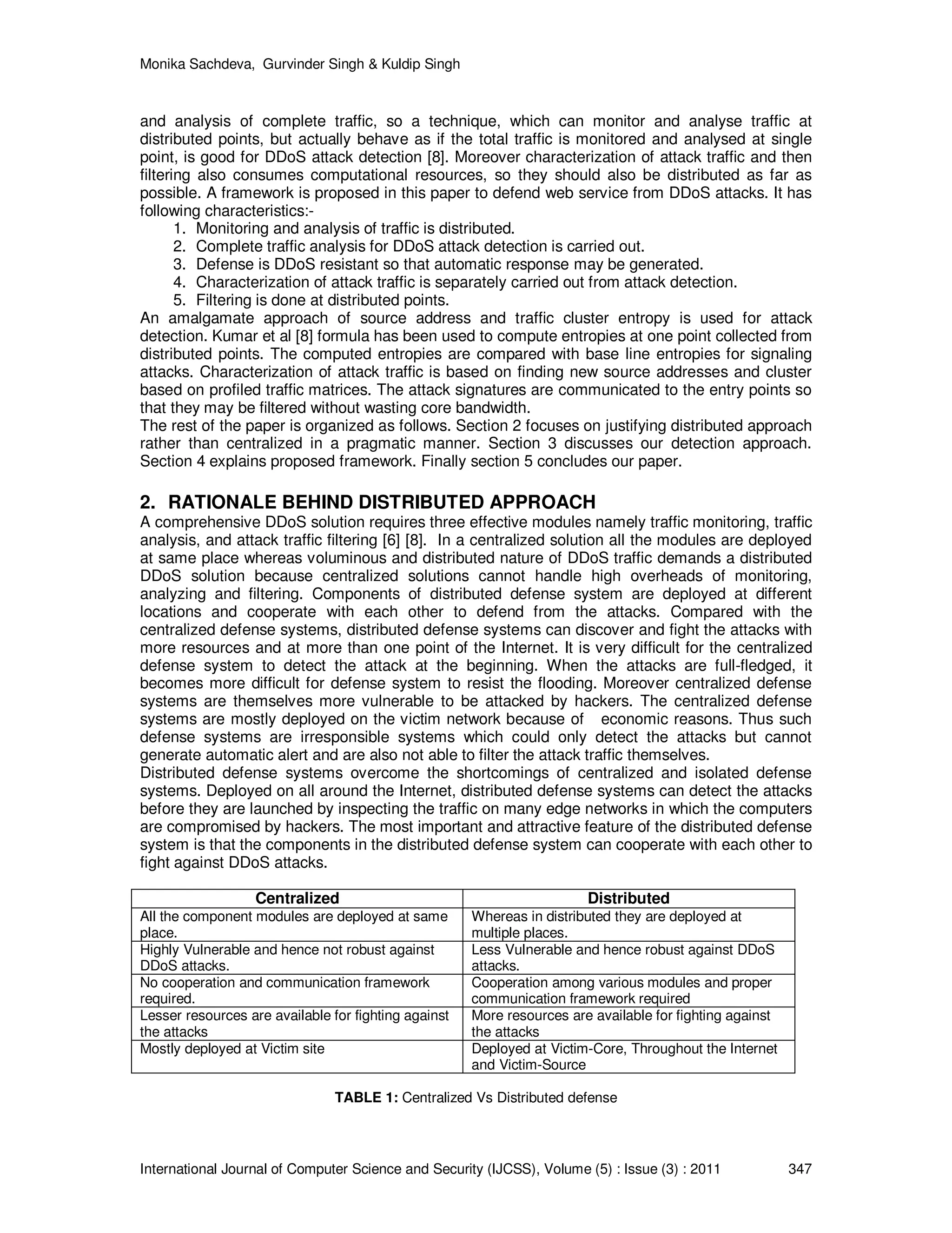 Monika Sachdeva, Gurvinder Singh & Kuldip Singh International Journal of Computer Science and Security (IJCSS), Volume (5) : Issue (3) : 2011 347 and analysis of complete traffic, so a technique, which can monitor and analyse traffic at distributed points, but actually behave as if the total traffic is monitored and analysed at single point, is good for DDoS attack detection [8]. Moreover characterization of attack traffic and then filtering also consumes computational resources, so they should also be distributed as far as possible. A framework is proposed in this paper to defend web service from DDoS attacks. It has following characteristics:- 1. Monitoring and analysis of traffic is distributed. 2. Complete traffic analysis for DDoS attack detection is carried out. 3. Defense is DDoS resistant so that automatic response may be generated. 4. Characterization of attack traffic is separately carried out from attack detection. 5. Filtering is done at distributed points. An amalgamate approach of source address and traffic cluster entropy is used for attack detection. Kumar et al [8] formula has been used to compute entropies at one point collected from distributed points. The computed entropies are compared with base line entropies for signaling attacks. Characterization of attack traffic is based on finding new source addresses and cluster based on profiled traffic matrices. The attack signatures are communicated to the entry points so that they may be filtered without wasting core bandwidth. The rest of the paper is organized as follows. Section 2 focuses on justifying distributed approach rather than centralized in a pragmatic manner. Section 3 discusses our detection approach. Section 4 explains proposed framework. Finally section 5 concludes our paper. 2. RATIONALE BEHIND DISTRIBUTED APPROACH A comprehensive DDoS solution requires three effective modules namely traffic monitoring, traffic analysis, and attack traffic filtering [6] [8]. In a centralized solution all the modules are deployed at same place whereas voluminous and distributed nature of DDoS traffic demands a distributed DDoS solution because centralized solutions cannot handle high overheads of monitoring, analyzing and filtering. Components of distributed defense system are deployed at different locations and cooperate with each other to defend from the attacks. Compared with the centralized defense systems, distributed defense systems can discover and fight the attacks with more resources and at more than one point of the Internet. It is very difficult for the centralized defense system to detect the attack at the beginning. When the attacks are full-fledged, it becomes more difficult for defense system to resist the flooding. Moreover centralized defense systems are themselves more vulnerable to be attacked by hackers. The centralized defense systems are mostly deployed on the victim network because of economic reasons. Thus such defense systems are irresponsible systems which could only detect the attacks but cannot generate automatic alert and are also not able to filter the attack traffic themselves. Distributed defense systems overcome the shortcomings of centralized and isolated defense systems. Deployed on all around the Internet, distributed defense systems can detect the attacks before they are launched by inspecting the traffic on many edge networks in which the computers are compromised by hackers. The most important and attractive feature of the distributed defense system is that the components in the distributed defense system can cooperate with each other to fight against DDoS attacks. Centralized Distributed All the component modules are deployed at same place. Whereas in distributed they are deployed at multiple places. Highly Vulnerable and hence not robust against DDoS attacks. Less Vulnerable and hence robust against DDoS attacks. No cooperation and communication framework required. Cooperation among various modules and proper communication framework required Lesser resources are available for fighting against the attacks More resources are available for fighting against the attacks Mostly deployed at Victim site Deployed at Victim-Core, Throughout the Internet and Victim-Source TABLE 1: Centralized Vs Distributed defense 