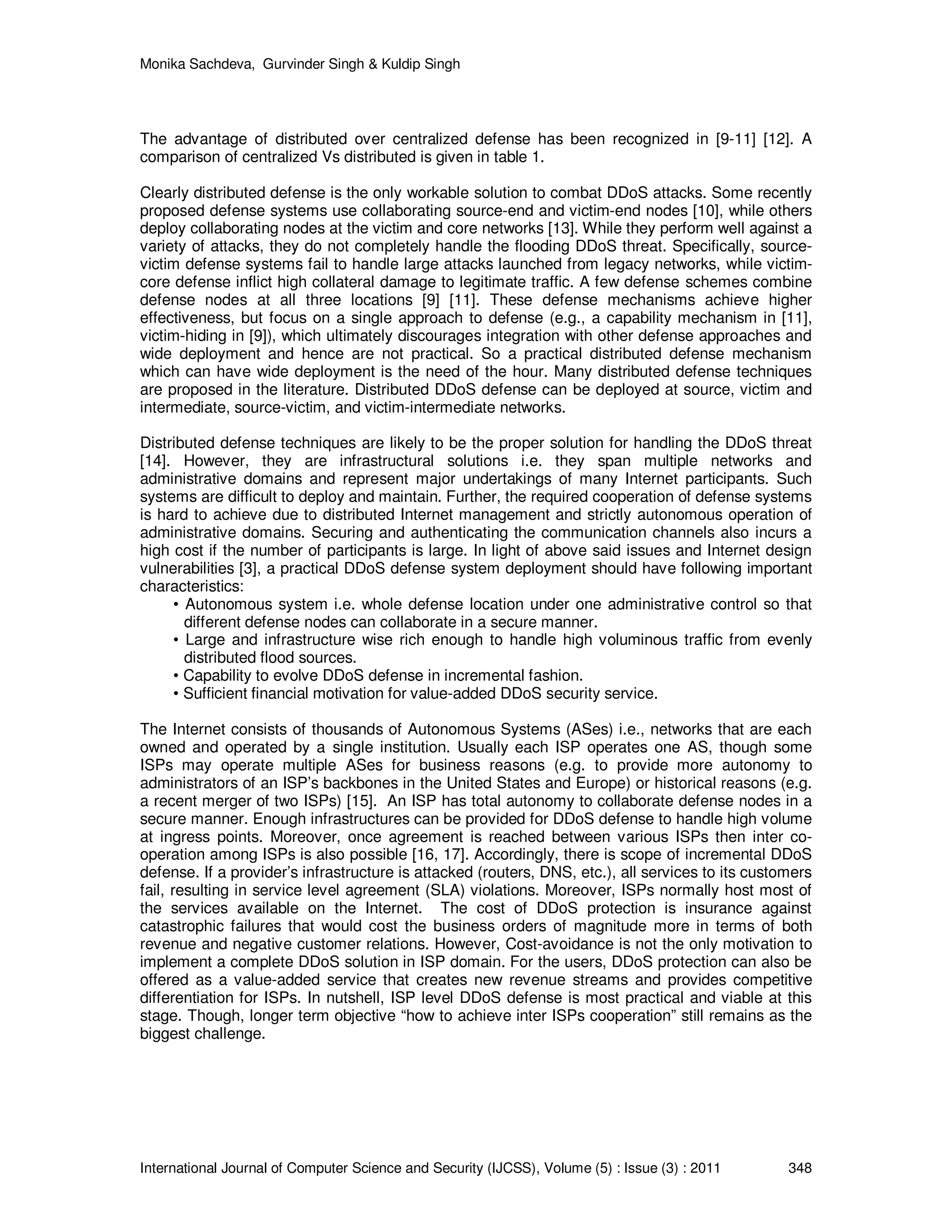 Monika Sachdeva, Gurvinder Singh & Kuldip Singh International Journal of Computer Science and Security (IJCSS), Volume (5) : Issue (3) : 2011 348 The advantage of distributed over centralized defense has been recognized in [9-11] [12]. A comparison of centralized Vs distributed is given in table 1. Clearly distributed defense is the only workable solution to combat DDoS attacks. Some recently proposed defense systems use collaborating source-end and victim-end nodes [10], while others deploy collaborating nodes at the victim and core networks [13]. While they perform well against a variety of attacks, they do not completely handle the flooding DDoS threat. Specifically, source- victim defense systems fail to handle large attacks launched from legacy networks, while victim- core defense inflict high collateral damage to legitimate traffic. A few defense schemes combine defense nodes at all three locations [9] [11]. These defense mechanisms achieve higher effectiveness, but focus on a single approach to defense (e.g., a capability mechanism in [11], victim-hiding in [9]), which ultimately discourages integration with other defense approaches and wide deployment and hence are not practical. So a practical distributed defense mechanism which can have wide deployment is the need of the hour. Many distributed defense techniques are proposed in the literature. Distributed DDoS defense can be deployed at source, victim and intermediate, source-victim, and victim-intermediate networks. Distributed defense techniques are likely to be the proper solution for handling the DDoS threat [14]. However, they are infrastructural solutions i.e. they span multiple networks and administrative domains and represent major undertakings of many Internet participants. Such systems are difficult to deploy and maintain. Further, the required cooperation of defense systems is hard to achieve due to distributed Internet management and strictly autonomous operation of administrative domains. Securing and authenticating the communication channels also incurs a high cost if the number of participants is large. In light of above said issues and Internet design vulnerabilities [3], a practical DDoS defense system deployment should have following important characteristics: • Autonomous system i.e. whole defense location under one administrative control so that different defense nodes can collaborate in a secure manner. • Large and infrastructure wise rich enough to handle high voluminous traffic from evenly distributed flood sources. • Capability to evolve DDoS defense in incremental fashion. • Sufficient financial motivation for value-added DDoS security service. The Internet consists of thousands of Autonomous Systems (ASes) i.e., networks that are each owned and operated by a single institution. Usually each ISP operates one AS, though some ISPs may operate multiple ASes for business reasons (e.g. to provide more autonomy to administrators of an ISP’s backbones in the United States and Europe) or historical reasons (e.g. a recent merger of two ISPs) [15]. An ISP has total autonomy to collaborate defense nodes in a secure manner. Enough infrastructures can be provided for DDoS defense to handle high volume at ingress points. Moreover, once agreement is reached between various ISPs then inter co- operation among ISPs is also possible [16, 17]. Accordingly, there is scope of incremental DDoS defense. If a provider’s infrastructure is attacked (routers, DNS, etc.), all services to its customers fail, resulting in service level agreement (SLA) violations. Moreover, ISPs normally host most of the services available on the Internet. The cost of DDoS protection is insurance against catastrophic failures that would cost the business orders of magnitude more in terms of both revenue and negative customer relations. However, Cost-avoidance is not the only motivation to implement a complete DDoS solution in ISP domain. For the users, DDoS protection can also be offered as a value-added service that creates new revenue streams and provides competitive differentiation for ISPs. In nutshell, ISP level DDoS defense is most practical and viable at this stage. Though, longer term objective “how to achieve inter ISPs cooperation” still remains as the biggest challenge. 