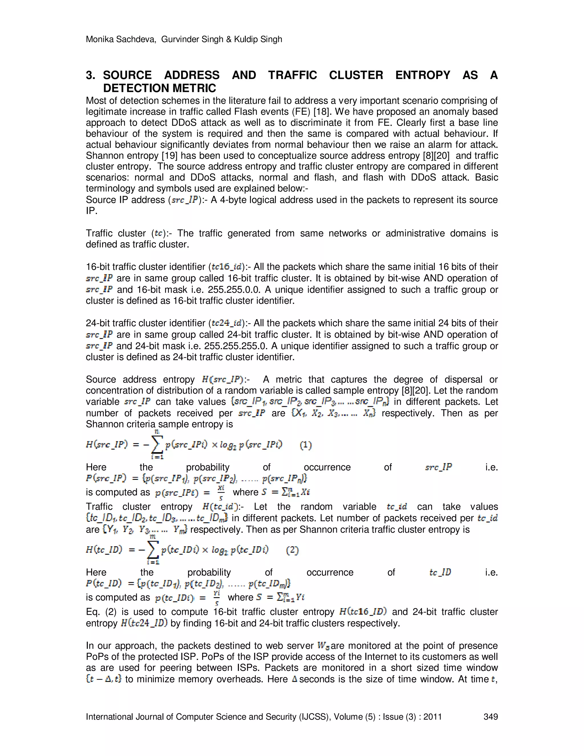 Monika Sachdeva, Gurvinder Singh & Kuldip Singh International Journal of Computer Science and Security (IJCSS), Volume (5) : Issue (3) : 2011 349 3. SOURCE ADDRESS AND TRAFFIC CLUSTER ENTROPY AS A DETECTION METRIC Most of detection schemes in the literature fail to address a very important scenario comprising of legitimate increase in traffic called Flash events (FE) [18]. We have proposed an anomaly based approach to detect DDoS attack as well as to discriminate it from FE. Clearly first a base line behaviour of the system is required and then the same is compared with actual behaviour. If actual behaviour significantly deviates from normal behaviour then we raise an alarm for attack. Shannon entropy [19] has been used to conceptualize source address entropy [8][20] and traffic cluster entropy. The source address entropy and traffic cluster entropy are compared in different scenarios: normal and DDoS attacks, normal and flash, and flash with DDoS attack. Basic terminology and symbols used are explained below:- Source IP address ( ):- A 4-byte logical address used in the packets to represent its source IP. Traffic cluster ( ):- The traffic generated from same networks or administrative domains is defined as traffic cluster. 16-bit traffic cluster identifier ( ):- All the packets which share the same initial 16 bits of their are in same group called 16-bit traffic cluster. It is obtained by bit-wise AND operation of and 16-bit mask i.e. 255.255.0.0. A unique identifier assigned to such a traffic group or cluster is defined as 16-bit traffic cluster identifier. 24-bit traffic cluster identifier ( ):- All the packets which share the same initial 24 bits of their are in same group called 24-bit traffic cluster. It is obtained by bit-wise AND operation of and 24-bit mask i.e. 255.255.255.0. A unique identifier assigned to such a traffic group or cluster is defined as 24-bit traffic cluster identifier. Source address entropy :- A metric that captures the degree of dispersal or concentration of distribution of a random variable is called sample entropy [8][20]. Let the random variable can take values in different packets. Let number of packets received per are respectively. Then as per Shannon criteria sample entropy is Here the probability of occurrence of i.e. is computed as where Traffic cluster entropy :- Let the random variable can take values in different packets. Let number of packets received per are respectively. Then as per Shannon criteria traffic cluster entropy is Here the probability of occurrence of i.e. is computed as where Eq. (2) is used to compute 16-bit traffic cluster entropy and 24-bit traffic cluster entropy by finding 16-bit and 24-bit traffic clusters respectively. In our approach, the packets destined to web server are monitored at the point of presence PoPs of the protected ISP. PoPs of the ISP provide access of the Internet to its customers as well as are used for peering between ISPs. Packets are monitored in a short sized time window to minimize memory overheads. Here seconds is the size of time window. At time , 