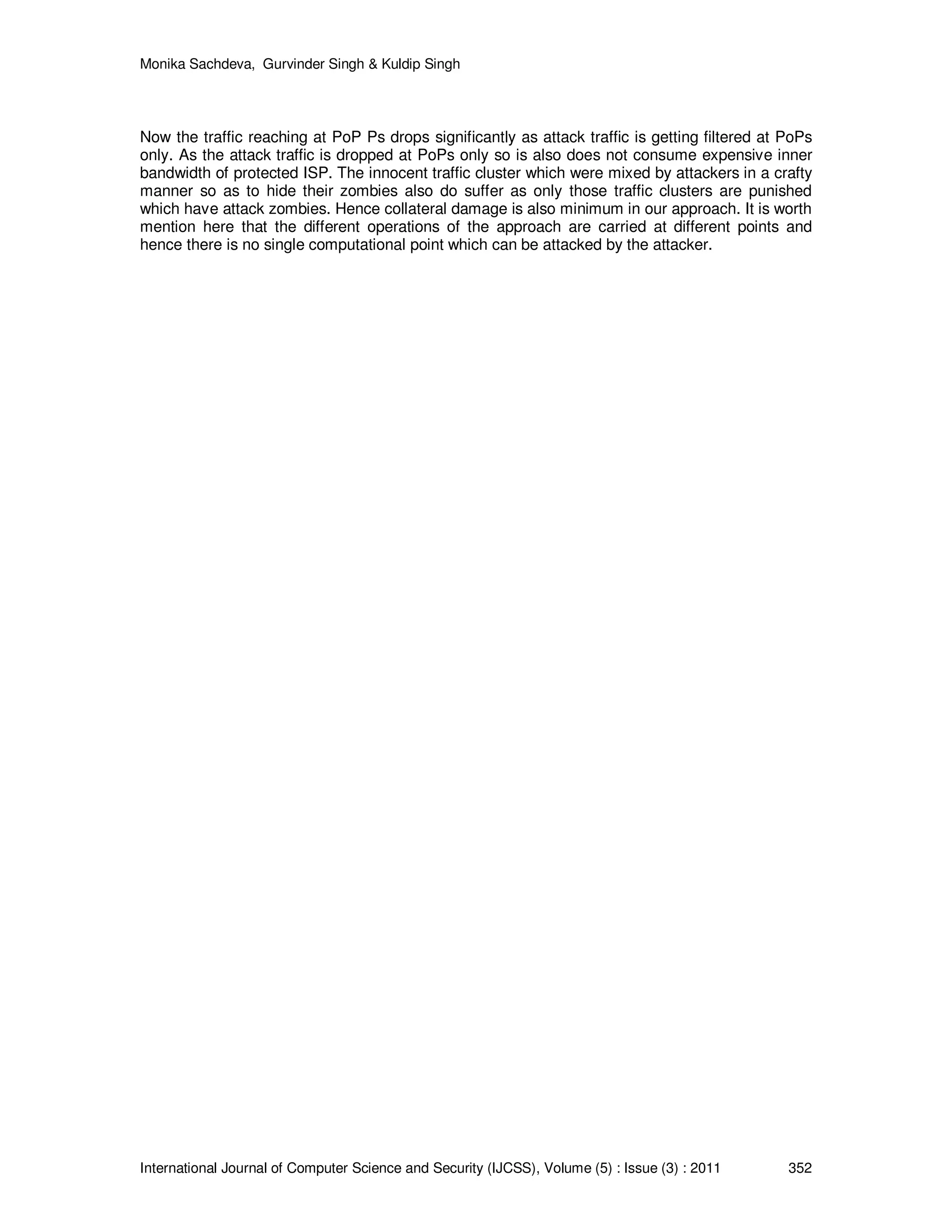 Monika Sachdeva, Gurvinder Singh & Kuldip Singh International Journal of Computer Science and Security (IJCSS), Volume (5) : Issue (3) : 2011 352 Now the traffic reaching at PoP Ps drops significantly as attack traffic is getting filtered at PoPs only. As the attack traffic is dropped at PoPs only so is also does not consume expensive inner bandwidth of protected ISP. The innocent traffic cluster which were mixed by attackers in a crafty manner so as to hide their zombies also do suffer as only those traffic clusters are punished which have attack zombies. Hence collateral damage is also minimum in our approach. It is worth mention here that the different operations of the approach are carried at different points and hence there is no single computational point which can be attacked by the attacker. 