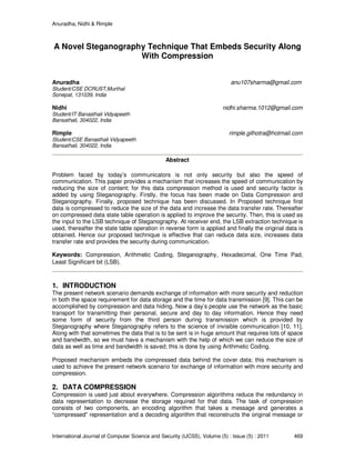 Anuradha, Nidhi & Rimple
International Journal of Computer Science and Security (IJCSS), Volume (5) : Issue (5) : 2011 469
A Novel Steganography Technique That Embeds Security Along
With Compression
Anuradha anu107sharma@gmail.com
Student/CSE DCRUST,Murthal
Sonepat, 131039, India
Nidhi nidhi.sharma.1012@gmail.com
Student/IT Banasthali Vidyapeeth
Bansathali, 304022, India
Rimple rimple.gilhotra@hotmail.com
Student/CSE Banasthali Vidyapeeth
Bansathali, 304022, India
Abstract
Problem faced by today’s communicators is not only security but also the speed of
communication. This paper provides a mechanism that increases the speed of communication by
reducing the size of content; for this data compression method is used and security factor is
added by using Steganography. Firstly, the focus has been made on Data Compression and
Steganography. Finally, proposed technique has been discussed. In Proposed technique first
data is compressed to reduce the size of the data and increase the data transfer rate. Thereafter
on compressed data state table operation is applied to improve the security. Then, this is used as
the input to the LSB technique of Steganography. At receiver end, the LSB extraction technique is
used, thereafter the state table operation in reverse form is applied and finally the original data is
obtained. Hence our proposed technique is effective that can reduce data size, increases data
transfer rate and provides the security during communication.
Keywords: Compression, Arithmetic Coding, Steganography, Hexadecimal, One Time Pad,
Least Significant bit (LSB).
1. INTRODUCTION
The present network scenario demands exchange of information with more security and reduction
in both the space requirement for data storage and the time for data transmission [9]. This can be
accomplished by compression and data hiding. Now a day’s people use the network as the basic
transport for transmitting their personal, secure and day to day information. Hence they need
some form of security from the third person during transmission which is provided by
Steganography where Steganography refers to the science of invisible communication [10, 11].
Along with that sometimes the data that is to be sent is in huge amount that requires lots of space
and bandwidth, so we must have a mechanism with the help of which we can reduce the size of
data as well as time and bandwidth is saved; this is done by using Arithmetic Coding.
Proposed mechanism embeds the compressed data behind the cover data; this mechanism is
used to achieve the present network scenario for exchange of information with more security and
compression.
2. DATA COMPRESSION
Compression is used just about everywhere. Compression algorithms reduce the redundancy in
data representation to decrease the storage required for that data. The task of compression
consists of two components, an encoding algorithm that takes a message and generates a
“compressed” representation and a decoding algorithm that reconstructs the original message or
 