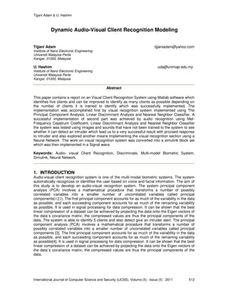 Tijjani Adam & U. Hashim
International Journal of Computer Science and Security (IJCSS), Volume (5) : Issue (5) : 2011 512
Dynamic Audio-Visual Client Recognition Modeling
Tijjani Adam tijjaniadam@yahoo.com
Institute of Nano Electronic Engineering
Universiti Malaysia Perlis
Kangar, 01000, Malaysia
U. Hashim uda@unimap.edu.my
Institute of Nano Electronic Engineering
Universiti Malaysia Perlis
Kangar, 01000, Malaysia
Abstract
This paper contains a report on an Visual Client Recognition System using Matlab software which
identifies five clients and can be improved to identify as many clients as possible depending on
the number of clients it is trained to identify which was successfully implemented. The
implementation was accomplished first by visual recognition system implemented using The
Principal Component Analysis, Linear Discriminant Analysis and Nearest Neighbor Classifier. A
successful implementation of second part was achieved by audio recognition using Mel-
Frequency Cepstrum Coefficient, Linear Discriminant Analysis and Nearest Neighbor Classifier
the system was tested using images and sounds that have not been trained to the system to see
whether it can detect an intruder which lead us to a very successful result with précised response
to intruder and also explored another means implementing the visual recognition section using a
Neural Network The work on visual recognition system was converted into a simulink block set
which was then implemented in a Signal wave.
Keywords: Audio- visual Client Recognition, Discriminate, Multi-model Biometric System,
Simulink, Neural Network.
1. INTRODUCTION
Audio-visual client recognition system is one of the multi-modal biometric systems. The system
automatically recognizes or identifies the user based on voice and facial information. The aim of
this study is to develop an audio-visual recognition system. The system principal component
analysis (PCA) involves a mathematical procedure that transforms a number of possibly
correlated variables into a smaller number of uncorrelated variables called principal
components[1][2]. The first principal component accounts for as much of the variability in the data
as possible, and each succeeding component accounts for as much of the remaining variability
as possible. It is used in signal processing for data compression. It can be shown that the best
linear compression of a dataset can be achieved by projecting the data onto the Eigen vectors of
the data’s covariance matrix; the compressed values are thus the principal components of the
data. The system is able to identify 5 clients and also detect give an intruder alert. The principal
component analysis (PCA) involves a mathematical procedure that transforms a number of
possibly correlated variables into a smaller number of uncorrelated variables called principal
components [3]. The first principal component accounts for as much of the variability in the data
as possible, and each succeeding component accounts for as much of the remaining variability
as possible[4]. It is used in signal processing for data compression. It can be shown that the best
linear compression of a dataset can be achieved by projecting the data onto the Eigen vectors of
the data’s covariance matrix; the compressed values are thus the principal components of the
data.
 