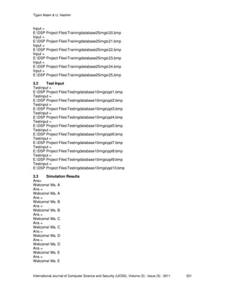 Tijjani Adam & U. Hashim
International Journal of Computer Science and Security (IJCSS), Volume (5) : Issue (5) : 2011 521
Input =
E:DSP Project FilesTrainingdatabase25imgs20.bmp
Input =
E:DSP Project FilesTrainingdatabase25imgs21.bmp
Input =
E:DSP Project FilesTrainingdatabase25imgs22.bmp
Input =
E:DSP Project FilesTrainingdatabase25imgs23.bmp
Input =
E:DSP Project FilesTrainingdatabase25imgs24.bmp
Input =
E:DSP Project FilesTrainingdatabase25imgs25.bmp
3.2 Test Input
Testinput =
E:DSP Project FilesTestingdatabase10imgsppl1.bmp
Testinput =
E:DSP Project FilesTestingdatabase10imgsppl2.bmp
Testinput =
E:DSP Project FilesTestingdatabase10imgsppl3.bmp
Testinput =
E:DSP Project FilesTestingdatabase10imgsppl4.bmp
Testinput =
E:DSP Project FilesTestingdatabase10imgsppl5.bmp
Testinput =
E:DSP Project FilesTestingdatabase10imgsppl6.bmp
Testinput =
E:DSP Project FilesTestingdatabase10imgsppl7.bmp
Testinput =
E:DSP Project FilesTestingdatabase10imgsppl8.bmp
Testinput =
E:DSP Project FilesTestingdatabase10imgsppl9.bmp
Testinput =
E:DSP Project FilesTestingdatabase10imgsppl10.bmp
3.3 Simulation Results
Ans=
Welcome! Ms. A
Ans =
Welcome! Ms. A
Ans =
Welcome! Ms. B
Ans =
Welcome! Ms. B
Ans =
Welcome! Ms. C
Ans =
Welcome! Ms. C
Ans =
Welcome! Ms. D
Ans =
Welcome! Ms. D
Ans =
Welcome! Ms. E
Ans =
Welcome! Ms. E
 
