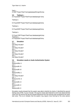Tijjani Adam & U. Hashim
International Journal of Computer Science and Security (IJCSS), Volume (5) : Issue (5) : 2011 523
Input =
E:DSP Project FilesTrainingdatabase25imgs25.bmp
3.6 Testinput =
E:FraudDSP Project FilesFraud databaseppl1.bmp
Testinput =
E:FraudDSP Project FilesFraud databaseppl2.bmp
Testinput =
E:FraudDSP Project FilesFraud databaseppl3.bmp
Testinput =
E:Fraud DSP Project FilesFraud databaseppl4.bmp
Testinput =
E:FraudDSP Project FilesFraud databaseppl5.bmp
3.7 Simulation
Ans =
Get Away Intruder!!
Ans =
Get Away Intruder!!
Ans =
Get Away Intruder!!
Ans =
Get Away Intruder!!
Ans =
Get Away Intruder!!
3.8 Simulation results on Audio Authentication System
ans =
Welcome!Ms. A
ans =
Welcome!Mr. B
ans =
Welcome!Mr. B
ans =
Welcome!Ms. C
ans =
Get Away Intruder!!
ans =
Welcome! Mr. D
ans =
Welcome!Mr. D
ans =
Welcome!Mr. E
ans =
Welcome!Mr. E
Simulation results showed that the system was able to identify the clients. It identified the second
testing voice of Ms. C as an intruder. The source voices were listened to and it was observed that
voice from the source file has the farthest difference from the training ones compared to the other
test voice. This is an indicator that the system may require more training for the voice section
 