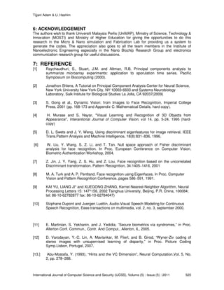 Tijjani Adam & U. Hashim
International Journal of Computer Science and Security (IJCSS), Volume (5) : Issue (5) : 2011 525
6: ACKNOWLEDGEMENT
The authors wish to thank Universiti Malaysia Perlis (UniMAP), Ministry of Science, Technology &
Innovation (MOSTI) and Ministry of Higher Education for giving the opportunities to do this
research in the Micro & Nano simulation and Fabrication Lab for providing us a system to
generate the codes. The appreciation also goes to all the team members in the Institute of
Nanoelectronic Engineering especially in the Nano Biochip Research Group and electronics
communication research group for useful discussions.
7: REFERENCE
[1] Raychaudhuri, S., Stuart, J.M. and Altman, R.B. Principal components analysis to
summarize microarray experiments: application to sporulation time series. Pacific
Symposium on Biocomputing (2000).
[2] Jonathon Shlens, A Tutorial on Principal Component Analysis Center for Neural Science,
New York University New York City, NY 10003-6603 and Systems Neurobiology
Laboratory, Salk Insitute for Biological Studies La Jolla, CA 92037(2009)
[3] S. Gong et al., Dynamic Vision: from Images to Face Recognition, Imperial College
Press, 2001 (pp. 168-173 and Appendix C: Mathematical Details, hard copy).
[4] H. Murase and S. Nayar, "Visual Learning and Recognition of 3D Objects from
Appearance", Interantional Journal of Computer Vision, vol 14, pp. 5-24, 1995 (hard-
copy)
[5] D. L. Swets and J. Y. Weng. Using discriminant eigenfeatures for image retrieval. IEEE
Trans.Pattern Analysis and Machine Intelligence, 18(8):831–836, 1996.
[6] W. Liu, Y. Wang, S. Z. Li, and T. Tan. Null space approach of Fisher discriminant
analysis for face recognition. In Proc. European Conference on Computer Vision,
Biometric Authentication Workshop, 2004.
[7] Z. Jin, J. Y. Yang, Z. S. Hu, and Z. Lou. Face recognition based on the uncorrelated
Discriminant transformation. Pattern Recognition, 34:1405–1416, 2001
[8] M. A. Turk and A. P. Pentland. Face recognition using Eigenfaces. In Proc. Computer
Vision and Pattern Recognition Conference, pages 586–591, 1991.
[9] KAI YU, LIANG JI* and XUEGONG ZHANG, Kernel Nearest-Neighbor Algorithm, Neural
Processing Letters 15: 147^156, 2002 Tsinghua University, Beijing, P.R. China, 100084;
tel: 86-10-62782877 fax: 86-10-62784047)
[10] Stéphane Dupont and Juergen Luettin, Audio-Visual Speech Modeling for Continuous
Speech Recognition, Eeee transactions on multimedia, vol. 2, no. 3, september 2000.
[11] E. Martinian, S. Yekhanin, and J. Yedidia, “Secure biometrics via syndromes,” in Proc.
Allerton Conf. Commun., Contr. And Comput., Allerton, IL, 2005.
[12] D. Varodayan, Y.-C. Lin, A. Mavlankar, M. Flierl, and B. Girod, “Wyner-Ziv coding of
stereo images with unsupervised learning of disparity,” in Proc. Picture Coding
Symp.Lisbon, Portugal, 2007.
[13.] Abu-Mostafa, Y. (1993), “Hints and the VC Dimension”, Neural Computation,Vol. 5, No.
2, pp. 278–288.
 
