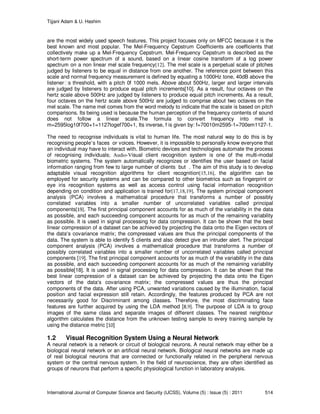 Tijjani Adam & U. Hashim
International Journal of Computer Science and Security (IJCSS), Volume (5) : Issue (5) : 2011 514
are the most widely used speech features. This project focuses only on MFCC because it is the
best known and most popular. The Mel-Frequency Cepstrum Coefficients are coefficients that
collectively make up a Mel-Frequency Cepstrum. Mel-Frequency Cepstrum is described as the
short-term power spectrum of a sound, based on a linear cosine transform of a log power
spectrum on a non linear mel scale frequency[12]. The mel scale is a perpetual scale of pitches
judged by listeners to be equal in distance from one another. The reference point between this
scale and normal frequency measurement is defined by equating a 1000Hz tone, 40dB above the
listener s threshold, with a pitch 0f 1000 mels. Above about 500Hz, larger and larger intervals
are judged by listeners to produce equal pitch increments[10]. As a result, four octaves on the
hertz scale above 500Hz are judged by listeners to produce equal pitch increments. As a result,
four octaves on the hertz scale above 500Hz are judged to comprise about two octaves on the
mel scale. The name mel comes from the word melody to indicate that the scale is based on pitch
comparisons. Its being used is because the human perception of the frequency contents of sound
does not follow a linear scale.The formula to convert frequency into mel is
m=2595log10f700+1=1127logef700+1, Its inverse, f is given by: f=70010m2595-1=700em1127-1.
The need to recognise individuals is vital to human life. The most natural way to do this is by
recognising people’s faces or voices. However, it is impossible to personally know everyone that
an individual may have to interact with. Biometric devices and technologies automate the process
of recognising individuals; Audio-Visual client recognition system is one of the multi-modal
biometric systems. The system automatically recognizes or identifies the user based on facial
information ranging from few to large number of clients but . The aim of this study is to develop
adaptable visual recognition algorithms for client recognition[15,16], the algorithm can be
employed for security systems and can be compared to other biometrics such as fingerprint or
eye iris recognition systems as well as access control using facial information recognition
depending on condition and application is trained for[17,18,19]. The system principal component
analysis (PCA) involves a mathematical procedure that transforms a number of possibly
correlated variables into a smaller number of uncorrelated variables called principal
components[19]. The first principal component accounts for as much of the variability in the data
as possible, and each succeeding component accounts for as much of the remaining variability
as possible. It is used in signal processing for data compression. It can be shown that the best
linear compression of a dataset can be achieved by projecting the data onto the Eigen vectors of
the data’s covariance matrix; the compressed values are thus the principal components of the
data. The system is able to identify 5 clients and also detect give an intruder alert. The principal
component analysis (PCA) involves a mathematical procedure that transforms a number of
possibly correlated variables into a smaller number of uncorrelated variables called principal
components [19]. The first principal component accounts for as much of the variability in the data
as possible, and each succeeding component accounts for as much of the remaining variability
as possible[18]. It is used in signal processing for data compression. It can be shown that the
best linear compression of a dataset can be achieved by projecting the data onto the Eigen
vectors of the data’s covariance matrix; the compressed values are thus the principal
components of the data. After using PCA, unwanted variations caused by the illumination, facial
position and facial expression still retain. Accordingly, the features produced by PCA are not
necessarily good for Discriminant among classes. Therefore, the most discriminating face
features are further acquired by using the LDA method [8,9]. The purpose of LDA is to group
images of the same class and separate images of different classes. The nearest neighbour
algorithm calculates the distance from the unknown testing sample to every training sample by
using the distance metric [10]
1.2 Visual Recognition System Using a Neural Network
A neural network is a network or circuit of biological neurons. A neural network may either be a
biological neural network or an artificial neural network. Biological neural networks are made up
of real biological neurons that are connected or functionally related in the peripheral nervous
system or the central nervous system. In the field of neuroscience, they are often identified as
groups of neurons that perform a specific physiological function in laboratory analysis.
 