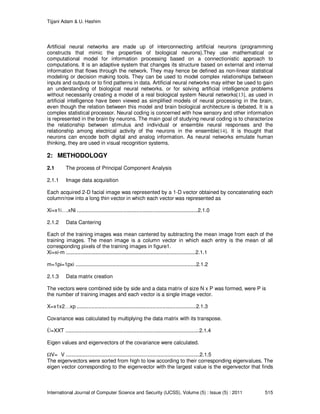 Tijjani Adam & U. Hashim
International Journal of Computer Science and Security (IJCSS), Volume (5) : Issue (5) : 2011 515
Artificial neural networks are made up of interconnecting artificial neurons (programming
constructs that mimic the properties of biological neurons).They use mathematical or
computational model for information processing based on a connectionistic approach to
computations. It is an adaptive system that changes its structure based on external and internal
information that flows through the network. They may hence be defined as non-linear statistical
modeling or decision making tools. They can be used to model complex relationships between
inputs and outputs or to find patterns in data. Artificial neural networks may either be used to gain
an understanding of biological neural networks, or for solving artificial intelligence problems
without necessarily creating a model of a real biological system Neural networks[13], as used in
artificial intelligence have been viewed as simplified models of neural processing in the brain,
even though the relation between this model and brain biological architecture is debated. It is a
complex statistical processor. Neural coding is concerned with how sensory and other information
is represented in the brain by neurons. The main goal of studying neural coding is to characterize
the relationship between stimulus and individual or ensemble neural responses and the
relationship among electrical activity of the neurons in the ensemble[14]. It is thought that
neurons can encode both digital and analog information. As neural networks emulate human
thinking, they are used in visual recognition systems.
2: METHODOLOGY
2.1 The process of Principal Component Analysis
2.1.1 Image data acquisition
Each acquired 2-D facial image was represented by a 1-D vector obtained by concatenating each
column/row into a long thin vector in which each vector was represented as
Xi=x1i….xNi ...................................................................................2.1.0
2.1.2 Data Cantering
Each of the training images was mean cantered by subtracting the mean image from each of the
training images. The mean image is a column vector in which each entry is the mean of all
corresponding pixels of the training images in figure1.
Xi=xi-m .........................................................................................2.1.1
m=1pi=1pxi ...................................................................................2.1.2
2.1.3 Data matrix creation
The vectors were combined side by side and a data matrix of size N x P was formed, were P is
the number of training images and each vector is a single image vector.
X=x1x2…xp ..................................................................................2.1.3
Covariance was calculated by multiplying the data matrix with its transpose.
Ù=XXT ............................................................................................2.1.4
Eigen values and eigenvectors of the covariance were calculated.
V= V ............................................................................................2.1.5
The eigenvectors were sorted from high to low according to their corresponding eigenvalues. The
eigen vector corresponding to the eigenvector with the largest value is the eigenvector that finds
 