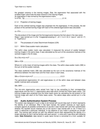 Tijjani Adam & U. Hashim
International Journal of Computer Science and Security (IJCSS), Volume (5) : Issue (5) : 2011 516
the greatest variance in the training images. Else, the eigenvector that associated with the
smallest Eigen value finds the least variance in the training images.
An eigenspace V was formed by this eigenvectors matrix.
V=V1V2…Vp ...................................................................................2.1.6
2.1.4 Projection of training images
Each of the centred training images was projected into the eigenspace. In this process, the dot
product of the centred training image with each of the ordered eigenvectors was calculated.
xi= VTxi ...........................................................................................2.1.7
The dot product of the image and the first eigenvector became the first value in the new vector.
Steps 1 was carried out in a file “imagepreprocessing.m”, (2.1.1 to 2.1.6) in “pca.m” and (2.1.7)
in “TestPCA.m”
2.2 The processes of Linear Discriminant Analysis (LDA)
2.2.1 Within Class scatter matrix calculation
The within class scatter matrix was calculated. It measured the amount of scatter between
training images in the same class. It was calculated as the sum of the covariance matrices of the
centred images in the ith class.
Si=x.Xi(x-mi)(x-mi)T ....................................................................2.2.1
SW=i=1CSi ..................................................................................2.2.2
Where mi: is the mean of training images within the class. The within class scatter matrix (SW) is
the sum of all the scatter matrices.
The class scattered matrix (SB) was calculated as the sum of the covariance matrices of the
difference between the total mean and the mean value in each class.
SB=i=1Cni(mi-m)(mi-m)T ............................................................2.2.3
The generalized eigenvectors (V) and eigenvalues (L) of the within class and between class
scatter matrices were computed.
SB=.SWV ......................................................................................2.2.4
The non-zero eigenvectors were sorted from high to low according to their corresponding
eigenvalues and the first C-1 eigenvectors were kept which formed the Fisher basis vector. The
training images were projected onto the fisher basis vector by calculating the dot product of the
training image with each of the Fisher basis vector. The above steps were carried out in a file
“lda.m”.
2.3 Audio Authentication System Process
The system was designed in such a way to be trained with sound clips each of which represents
the identity of an individual. After it has been trained, the system receives an input signal,
compare against all possible combinations of sounds it was trained with and then authenticates
whether the inputted sound matches any of the sound it was trained with or not. If there is a
match it welcomes a particular individual. In the absence of any match it produces an intruder
alert. The training was carried out with five different sound clips representing the identity of a
single individual so that it will be familiar with each person s voice and it was done with following
steps; Data Extraction: data stored in audio wave format is converted to a form suitable for
 