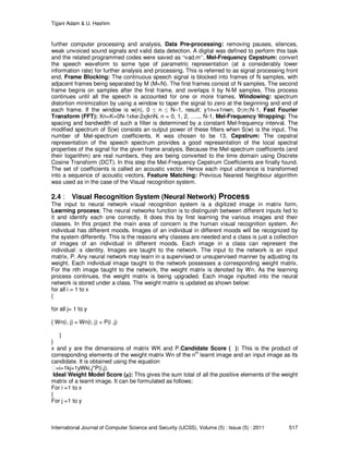 Tijjani Adam & U. Hashim
International Journal of Computer Science and Security (IJCSS), Volume (5) : Issue (5) : 2011 517
further computer processing and analysis, Data Pre-processing: removing pauses, silences,
weak unvoiced sound signals and valid data detection. A digital was defined to perform this task
and the related programmed codes were saved as “vad.m”, Mel-Frequency Cepstrum: convert
the speech waveform to some type of parametric representation (at a considerably lower
information rate) for further analysis and processing. This is referred to as signal processing front
end, Frame Blocking: The continuous speech signal is blocked into frames of N samples, with
adjacent frames being separated by M (M<N). The first frames consist of N samples. The second
frame begins on samples after the first frame, and overlaps it by N-M samples. This process
continues until all the speech is accounted for one or more frames, Windowing: spectrum
distortion minimization by using a window to taper the signal to zero at the beginning and end of
each frame. If the window is w(n), 0 ≤ n ≤ N−1, result; y1n=x1nwn, 0≤n≤N-1, Fast Fourier
Transform (FFT): Xn=K=0N-1xke-2πjknN, n = 0, 1, 2, ….., N-1, Mel-Frequency Wrapping: The
spacing and bandwidth of such a filter is determined by a constant Mel-frequency interval. The
modified spectrum of S(w) consists an output power of these filters when S(w) is the input. The
number of Mel-spectrum coefficients, K was chosen to be 13, Cepstrum: The cepstral
representation of the speech spectrum provides a good representation of the local spectral
properties of the signal for the given frame analysis. Because the Mel-spectrum coefficients (and
their logarithm) are real numbers, they are being converted to the time domain using Discrete
Cosine Transform (DCT). In this step the Mel-Frequency Cepstrum Coefficients are finally found.
The set of coefficients is called an acoustic vector. Hence each input utterance is transformed
into a sequence of acoustic vectors, Feature Matching: Previous Nearest Neighbour algorithm
was used as in the case of the Visual recognition system.
2.4 : Visual Recognition System (Neural Network) Process
The input to neural network visual recognition system is a digitized image in matrix form,
Learning process; The neural networks function is to distinguish between different inputs fed to
it and identify each one correctly. It does this by first learning the various images and their
classes. In this project the main area of concern is the human visual recognition system. An
individual has different moods. Images of an individual in different moods will be recognized by
the system differently. This is the reasons why classes are needed and a class is just a collection
of images of an individual in different moods. Each image in a class can represent the
individual s identity. Images are taught to the network. The input to the network is an input
matrix, P. Any neural network may learn in a supervised or unsupervised manner by adjusting its
weight. Each individual image taught to the network possesses a corresponding weight matrix.
For the nth image taught to the network, the weight matrix is denoted by Wn. As the learning
process continues, the weight matrix is being upgraded. Each image inputted into the neural
network is stored under a class. The weight matrix is updated as shown below:
for all i = 1 to x
{
for all j= 1 to y
{ Wn(i, j) = Wn(i, j) + P(i ,j)
}
}
x and y are the dimensions of matrix WK and P.Candidate Score ( ): This is the product of
corresponding elements of the weight matrix Wn of the nth
learnt image and an input image as its
candidate. It is obtained using the equation
=i=1kj=1yWki,j*P(i,j).
Ideal Weight Model Score (µ): This gives the sum total of all the positive elements of the weight
matrix of a learnt image. It can be formulated as follows;
For i =1 to x
{
For j =1 to y
 