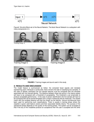 Tijjani Adam & U. Hashim
International Journal of Computer Science and Security (IJCSS), Volume (5) : Issue (5) : 2011 519
Figure2: Simulink Block set of the Neural Network, The block Neural Network is a subsystem with
many components in it.
Training Image A Training Image B
Training Image C Training Image D
Training Image E
FIGURE1: Training images and sound used in this study
3: RESULTS AND DISCUSSION
The model feature is summarized as follow: the extracted facial signals and template
representing each individual is constructed, there remains the task of classifying live samples. In
the case of identity verification the live sample features must be compared with the template
associated with the claimed identity. The distance between these two points in the feature space
will have to be compared with a threshold of acceptability. This threshold is set empirically to
produce acceptable performance. In the case of person identification the live sample will have to
be compared with all the stored templates and a range of distances will be measured. The closest
match with the smallest distance will then be chosen as the identity. Various architectures have
been used for performing such classifications. There is usually a training phase where the
classifier is given valid feature vectors and their associated identity tokens. The success of the
operational phase depends on the quality of this training phase. The system can be arranged so
that if the any of the modalities produce an acceptance then the user is accepted and the other
 