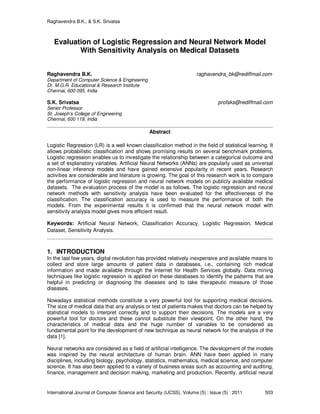Raghavendra B.K., & S.K. Srivatsa
International Journal of Computer Science and Security (IJCSS), Volume (5) : Issue (5) : 2011 503
Evaluation of Logistic Regression and Neural Network Model
With Sensitivity Analysis on Medical Datasets
Raghavendra B.K. raghavendra_bk@rediffmail.com
Department of Computer Science & Engineering
Dr. M.G.R. Educational & Research Institute
Chennai, 600 095, India
S.K. Srivatsa profsks@rediffmail.com
Senior Professor
St. Joseph’s College of Engineering
Chennai, 600 119, India
Abstract
Logistic Regression (LR) is a well known classification method in the field of statistical learning. It
allows probabilistic classification and shows promising results on several benchmark problems.
Logistic regression enables us to investigate the relationship between a categorical outcome and
a set of explanatory variables. Artificial Neural Networks (ANNs) are popularly used as universal
non-linear inference models and have gained extensive popularity in recent years. Research
activities are considerable and literature is growing. The goal of this research work is to compare
the performance of logistic regression and neural network models on publicly available medical
datasets. The evaluation process of the model is as follows. The logistic regression and neural
network methods with sensitivity analysis have been evaluated for the effectiveness of the
classification. The classification accuracy is used to measure the performance of both the
models. From the experimental results it is confirmed that the neural network model with
sensitivity analysis model gives more efficient result.
Keywords: Artificial Neural Network, Classification Accuracy, Logistic Regression, Medical
Dataset, Sensitivity Analysis.
1. INTRODUCTION
In the last few years, digital revolution has provided relatively inexpensive and available means to
collect and store large amounts of patient data in databases, i.e., containing rich medical
information and made available through the Internet for Health Services globally. Data mining
techniques like logistic regression is applied on these databases to identify the patterns that are
helpful in predicting or diagnosing the diseases and to take therapeutic measure of those
diseases.
Nowadays statistical methods constitute a very powerful tool for supporting medical decisions.
The size of medical data that any analysis or test of patients makes that doctors can be helped by
statistical models to interpret correctly and to support their decisions. The models are a very
powerful tool for doctors and these cannot substitute their viewpoint. On the other hand, the
characteristics of medical data and the huge number of variables to be considered as
fundamental point for the development of new technique as neural network for the analysis of the
data [1].
Neural networks are considered as a field of artificial intelligence. The development of the models
was inspired by the neural architecture of human brain. ANN have been applied in many
disciplines, including biology, psychology, statistics, mathematics, medical science, and computer
science. It has also been applied to a variety of business areas such as accounting and auditing,
finance, management and decision making, marketing and production. Recently, artificial neural
 
