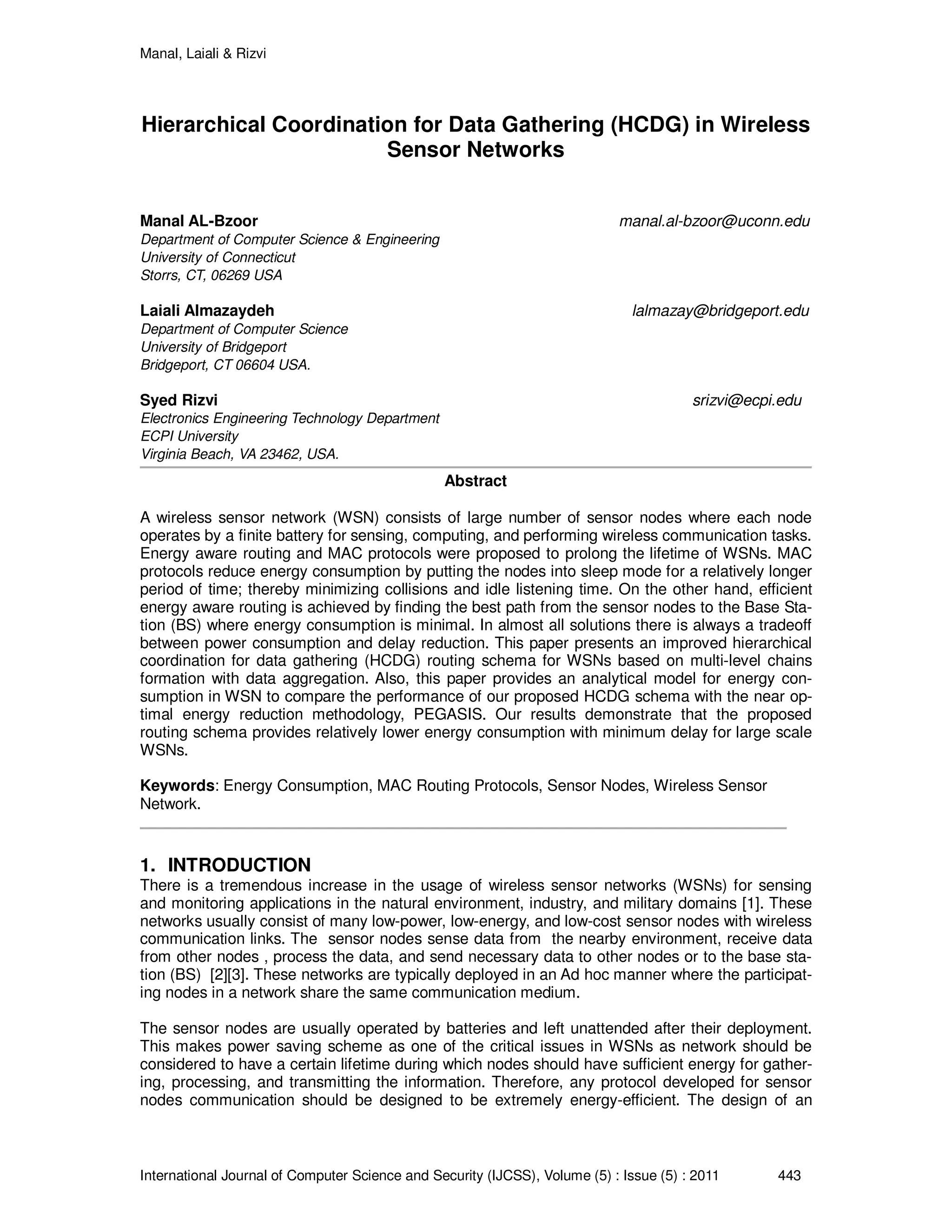 Manal, Laiali & Rizvi
International Journal of Computer Science and Security (IJCSS), Volume (5) : Issue (5) : 2011 443
Hierarchical Coordination for Data Gathering (HCDG) in Wireless
Sensor Networks
Manal AL-Bzoor manal.al-bzoor@uconn.edu
Department of Computer Science & Engineering
University of Connecticut
Storrs, CT, 06269 USA
Laiali Almazaydeh lalmazay@bridgeport.edu
Department of Computer Science
University of Bridgeport
Bridgeport, CT 06604 USA.
Syed Rizvi srizvi@ecpi.edu
Electronics Engineering Technology Department
ECPI University
Virginia Beach, VA 23462, USA.
Abstract
A wireless sensor network (WSN) consists of large number of sensor nodes where each node
operates by a finite battery for sensing, computing, and performing wireless communication tasks.
Energy aware routing and MAC protocols were proposed to prolong the lifetime of WSNs. MAC
protocols reduce energy consumption by putting the nodes into sleep mode for a relatively longer
period of time; thereby minimizing collisions and idle listening time. On the other hand, efficient
energy aware routing is achieved by finding the best path from the sensor nodes to the Base Sta-
tion (BS) where energy consumption is minimal. In almost all solutions there is always a tradeoff
between power consumption and delay reduction. This paper presents an improved hierarchical
coordination for data gathering (HCDG) routing schema for WSNs based on multi-level chains
formation with data aggregation. Also, this paper provides an analytical model for energy con-
sumption in WSN to compare the performance of our proposed HCDG schema with the near op-
timal energy reduction methodology, PEGASIS. Our results demonstrate that the proposed
routing schema provides relatively lower energy consumption with minimum delay for large scale
WSNs.
Keywords: Energy Consumption, MAC Routing Protocols, Sensor Nodes, Wireless Sensor
Network.
1. INTRODUCTION
There is a tremendous increase in the usage of wireless sensor networks (WSNs) for sensing
and monitoring applications in the natural environment, industry, and military domains [1]. These
networks usually consist of many low-power, low-energy, and low-cost sensor nodes with wireless
communication links. The sensor nodes sense data from the nearby environment, receive data
from other nodes , process the data, and send necessary data to other nodes or to the base sta-
tion (BS) [2][3]. These networks are typically deployed in an Ad hoc manner where the participat-
ing nodes in a network share the same communication medium.
The sensor nodes are usually operated by batteries and left unattended after their deployment.
This makes power saving scheme as one of the critical issues in WSNs as network should be
considered to have a certain lifetime during which nodes should have sufficient energy for gather-
ing, processing, and transmitting the information. Therefore, any protocol developed for sensor
nodes communication should be designed to be extremely energy-efficient. The design of an
 