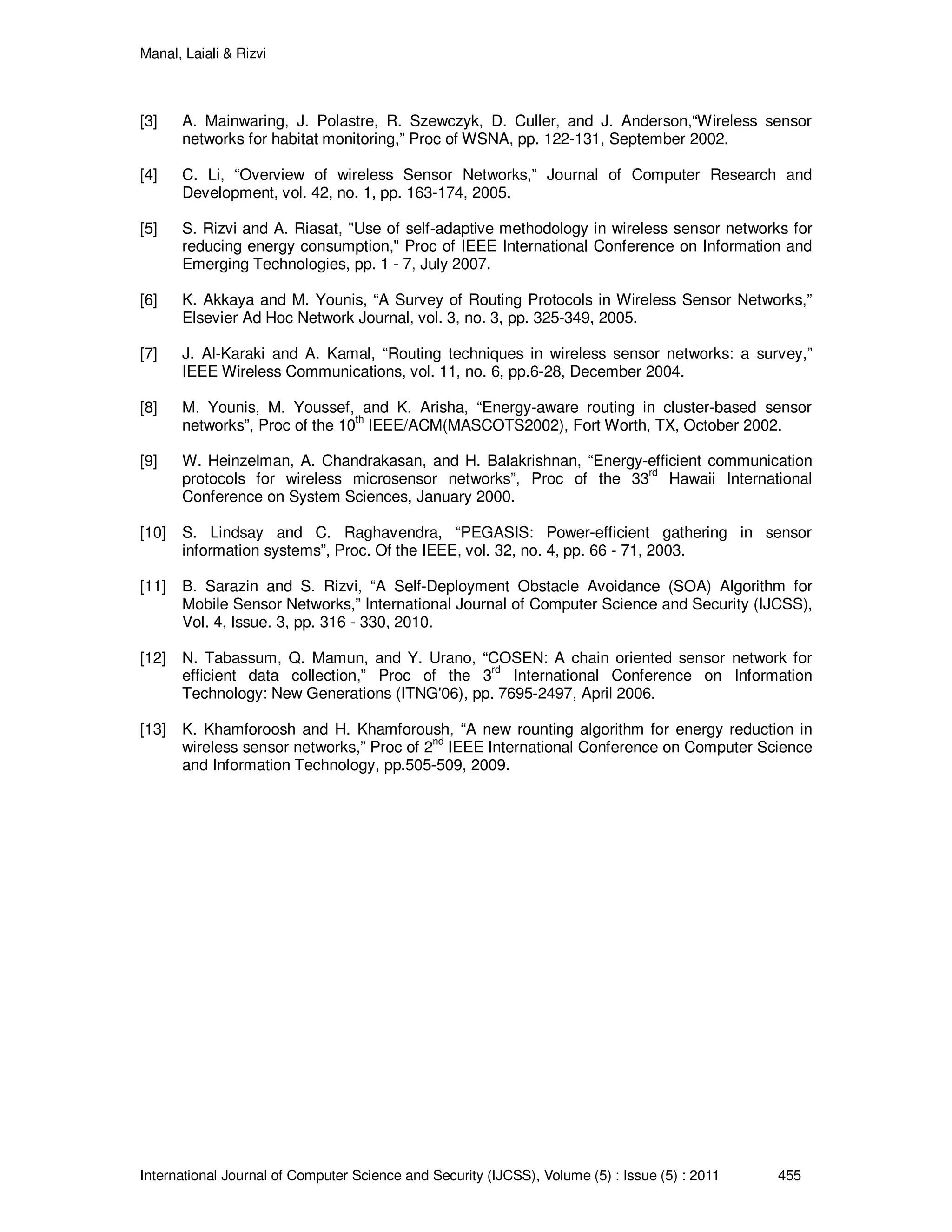 Manal, Laiali & Rizvi
International Journal of Computer Science and Security (IJCSS), Volume (5) : Issue (5) : 2011 455
[3] A. Mainwaring, J. Polastre, R. Szewczyk, D. Culler, and J. Anderson,“Wireless sensor
networks for habitat monitoring,” Proc of WSNA, pp. 122-131, September 2002.
[4] C. Li, “Overview of wireless Sensor Networks,” Journal of Computer Research and
Development, vol. 42, no. 1, pp. 163-174, 2005.
[5] S. Rizvi and A. Riasat, "Use of self-adaptive methodology in wireless sensor networks for
reducing energy consumption," Proc of IEEE International Conference on Information and
Emerging Technologies, pp. 1 - 7, July 2007.
[6] K. Akkaya and M. Younis, “A Survey of Routing Protocols in Wireless Sensor Networks,”
Elsevier Ad Hoc Network Journal, vol. 3, no. 3, pp. 325-349, 2005.
[7] J. Al-Karaki and A. Kamal, “Routing techniques in wireless sensor networks: a survey,”
IEEE Wireless Communications, vol. 11, no. 6, pp.6-28, December 2004.
[8] M. Younis, M. Youssef, and K. Arisha, “Energy-aware routing in cluster-based sensor
networks”, Proc of the 10
th
IEEE/ACM(MASCOTS2002), Fort Worth, TX, October 2002.
[9] W. Heinzelman, A. Chandrakasan, and H. Balakrishnan, “Energy-efficient communication
protocols for wireless microsensor networks”, Proc of the 33
rd
Hawaii International
Conference on System Sciences, January 2000.
[10] S. Lindsay and C. Raghavendra, “PEGASIS: Power-efficient gathering in sensor
information systems”, Proc. Of the IEEE, vol. 32, no. 4, pp. 66 - 71, 2003.
[11] B. Sarazin and S. Rizvi, “A Self-Deployment Obstacle Avoidance (SOA) Algorithm for
Mobile Sensor Networks,” International Journal of Computer Science and Security (IJCSS),
Vol. 4, Issue. 3, pp. 316 - 330, 2010.
[12] N. Tabassum, Q. Mamun, and Y. Urano, “COSEN: A chain oriented sensor network for
efficient data collection,” Proc of the 3
rd
International Conference on Information
Technology: New Generations (ITNG'06), pp. 7695-2497, April 2006.
[13] K. Khamforoosh and H. Khamforoush, “A new rounting algorithm for energy reduction in
wireless sensor networks,” Proc of 2
nd
IEEE International Conference on Computer Science
and Information Technology, pp.505-509, 2009.
 