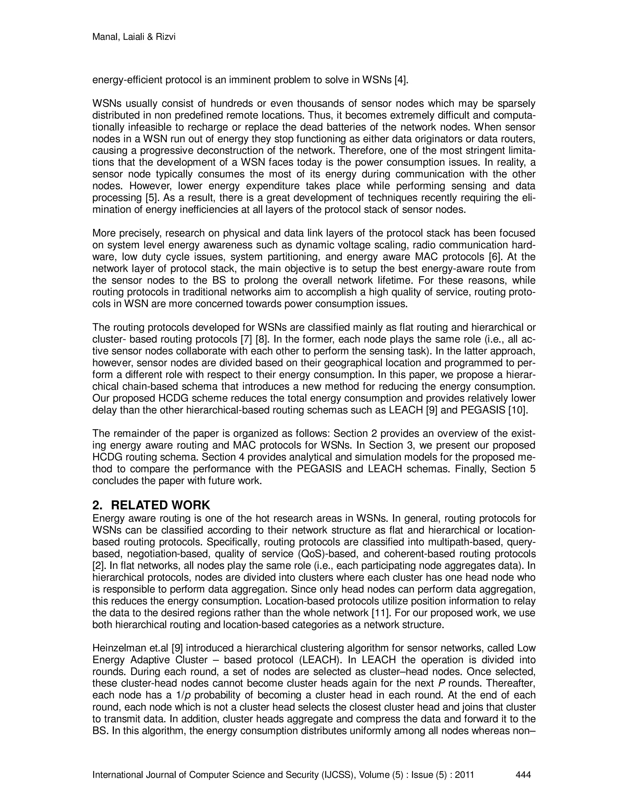 Manal, Laiali & Rizvi
International Journal of Computer Science and Security (IJCSS), Volume (5) : Issue (5) : 2011 444
energy-efficient protocol is an imminent problem to solve in WSNs [4].
WSNs usually consist of hundreds or even thousands of sensor nodes which may be sparsely
distributed in non predefined remote locations. Thus, it becomes extremely difficult and computa-
tionally infeasible to recharge or replace the dead batteries of the network nodes. When sensor
nodes in a WSN run out of energy they stop functioning as either data originators or data routers,
causing a progressive deconstruction of the network. Therefore, one of the most stringent limita-
tions that the development of a WSN faces today is the power consumption issues. In reality, a
sensor node typically consumes the most of its energy during communication with the other
nodes. However, lower energy expenditure takes place while performing sensing and data
processing [5]. As a result, there is a great development of techniques recently requiring the eli-
mination of energy inefficiencies at all layers of the protocol stack of sensor nodes.
More precisely, research on physical and data link layers of the protocol stack has been focused
on system level energy awareness such as dynamic voltage scaling, radio communication hard-
ware, low duty cycle issues, system partitioning, and energy aware MAC protocols [6]. At the
network layer of protocol stack, the main objective is to setup the best energy-aware route from
the sensor nodes to the BS to prolong the overall network lifetime. For these reasons, while
routing protocols in traditional networks aim to accomplish a high quality of service, routing proto-
cols in WSN are more concerned towards power consumption issues.
The routing protocols developed for WSNs are classified mainly as flat routing and hierarchical or
cluster- based routing protocols [7] [8]. In the former, each node plays the same role (i.e., all ac-
tive sensor nodes collaborate with each other to perform the sensing task). In the latter approach,
however, sensor nodes are divided based on their geographical location and programmed to per-
form a different role with respect to their energy consumption. In this paper, we propose a hierar-
chical chain-based schema that introduces a new method for reducing the energy consumption.
Our proposed HCDG scheme reduces the total energy consumption and provides relatively lower
delay than the other hierarchical-based routing schemas such as LEACH [9] and PEGASIS [10].
The remainder of the paper is organized as follows: Section 2 provides an overview of the exist-
ing energy aware routing and MAC protocols for WSNs. In Section 3, we present our proposed
HCDG routing schema. Section 4 provides analytical and simulation models for the proposed me-
thod to compare the performance with the PEGASIS and LEACH schemas. Finally, Section 5
concludes the paper with future work.
2. RELATED WORK
Energy aware routing is one of the hot research areas in WSNs. In general, routing protocols for
WSNs can be classified according to their network structure as flat and hierarchical or location-
based routing protocols. Specifically, routing protocols are classified into multipath-based, query-
based, negotiation-based, quality of service (QoS)-based, and coherent-based routing protocols
[2]. In flat networks, all nodes play the same role (i.e., each participating node aggregates data). In
hierarchical protocols, nodes are divided into clusters where each cluster has one head node who
is responsible to perform data aggregation. Since only head nodes can perform data aggregation,
this reduces the energy consumption. Location-based protocols utilize position information to relay
the data to the desired regions rather than the whole network [11]. For our proposed work, we use
both hierarchical routing and location-based categories as a network structure.
Heinzelman et.al [9] introduced a hierarchical clustering algorithm for sensor networks, called Low
Energy Adaptive Cluster – based protocol (LEACH). In LEACH the operation is divided into
rounds. During each round, a set of nodes are selected as cluster–head nodes. Once selected,
these cluster-head nodes cannot become cluster heads again for the next P rounds. Thereafter,
each node has a 1/p probability of becoming a cluster head in each round. At the end of each
round, each node which is not a cluster head selects the closest cluster head and joins that cluster
to transmit data. In addition, cluster heads aggregate and compress the data and forward it to the
BS. In this algorithm, the energy consumption distributes uniformly among all nodes whereas non–
 
