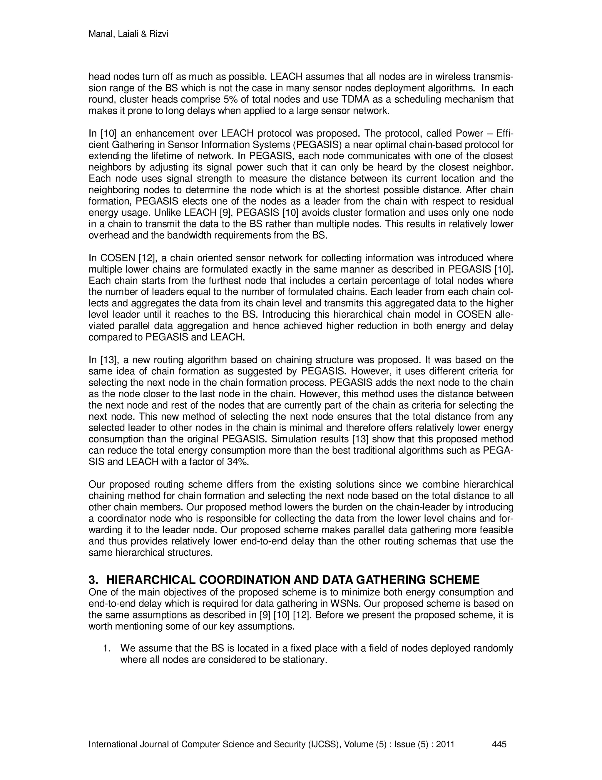 Manal, Laiali & Rizvi
International Journal of Computer Science and Security (IJCSS), Volume (5) : Issue (5) : 2011 445
head nodes turn off as much as possible. LEACH assumes that all nodes are in wireless transmis-
sion range of the BS which is not the case in many sensor nodes deployment algorithms. In each
round, cluster heads comprise 5% of total nodes and use TDMA as a scheduling mechanism that
makes it prone to long delays when applied to a large sensor network.
In [10] an enhancement over LEACH protocol was proposed. The protocol, called Power – Effi-
cient Gathering in Sensor Information Systems (PEGASIS) a near optimal chain-based protocol for
extending the lifetime of network. In PEGASIS, each node communicates with one of the closest
neighbors by adjusting its signal power such that it can only be heard by the closest neighbor.
Each node uses signal strength to measure the distance between its current location and the
neighboring nodes to determine the node which is at the shortest possible distance. After chain
formation, PEGASIS elects one of the nodes as a leader from the chain with respect to residual
energy usage. Unlike LEACH [9], PEGASIS [10] avoids cluster formation and uses only one node
in a chain to transmit the data to the BS rather than multiple nodes. This results in relatively lower
overhead and the bandwidth requirements from the BS.
In COSEN [12], a chain oriented sensor network for collecting information was introduced where
multiple lower chains are formulated exactly in the same manner as described in PEGASIS [10].
Each chain starts from the furthest node that includes a certain percentage of total nodes where
the number of leaders equal to the number of formulated chains. Each leader from each chain col-
lects and aggregates the data from its chain level and transmits this aggregated data to the higher
level leader until it reaches to the BS. Introducing this hierarchical chain model in COSEN alle-
viated parallel data aggregation and hence achieved higher reduction in both energy and delay
compared to PEGASIS and LEACH.
In [13], a new routing algorithm based on chaining structure was proposed. It was based on the
same idea of chain formation as suggested by PEGASIS. However, it uses different criteria for
selecting the next node in the chain formation process. PEGASIS adds the next node to the chain
as the node closer to the last node in the chain. However, this method uses the distance between
the next node and rest of the nodes that are currently part of the chain as criteria for selecting the
next node. This new method of selecting the next node ensures that the total distance from any
selected leader to other nodes in the chain is minimal and therefore offers relatively lower energy
consumption than the original PEGASIS. Simulation results [13] show that this proposed method
can reduce the total energy consumption more than the best traditional algorithms such as PEGA-
SIS and LEACH with a factor of 34%.
Our proposed routing scheme differs from the existing solutions since we combine hierarchical
chaining method for chain formation and selecting the next node based on the total distance to all
other chain members. Our proposed method lowers the burden on the chain-leader by introducing
a coordinator node who is responsible for collecting the data from the lower level chains and for-
warding it to the leader node. Our proposed scheme makes parallel data gathering more feasible
and thus provides relatively lower end-to-end delay than the other routing schemas that use the
same hierarchical structures.
3. HIERARCHICAL COORDINATION AND DATA GATHERING SCHEME
One of the main objectives of the proposed scheme is to minimize both energy consumption and
end-to-end delay which is required for data gathering in WSNs. Our proposed scheme is based on
the same assumptions as described in [9] [10] [12]. Before we present the proposed scheme, it is
worth mentioning some of our key assumptions.
1. We assume that the BS is located in a fixed place with a field of nodes deployed randomly
where all nodes are considered to be stationary.
 