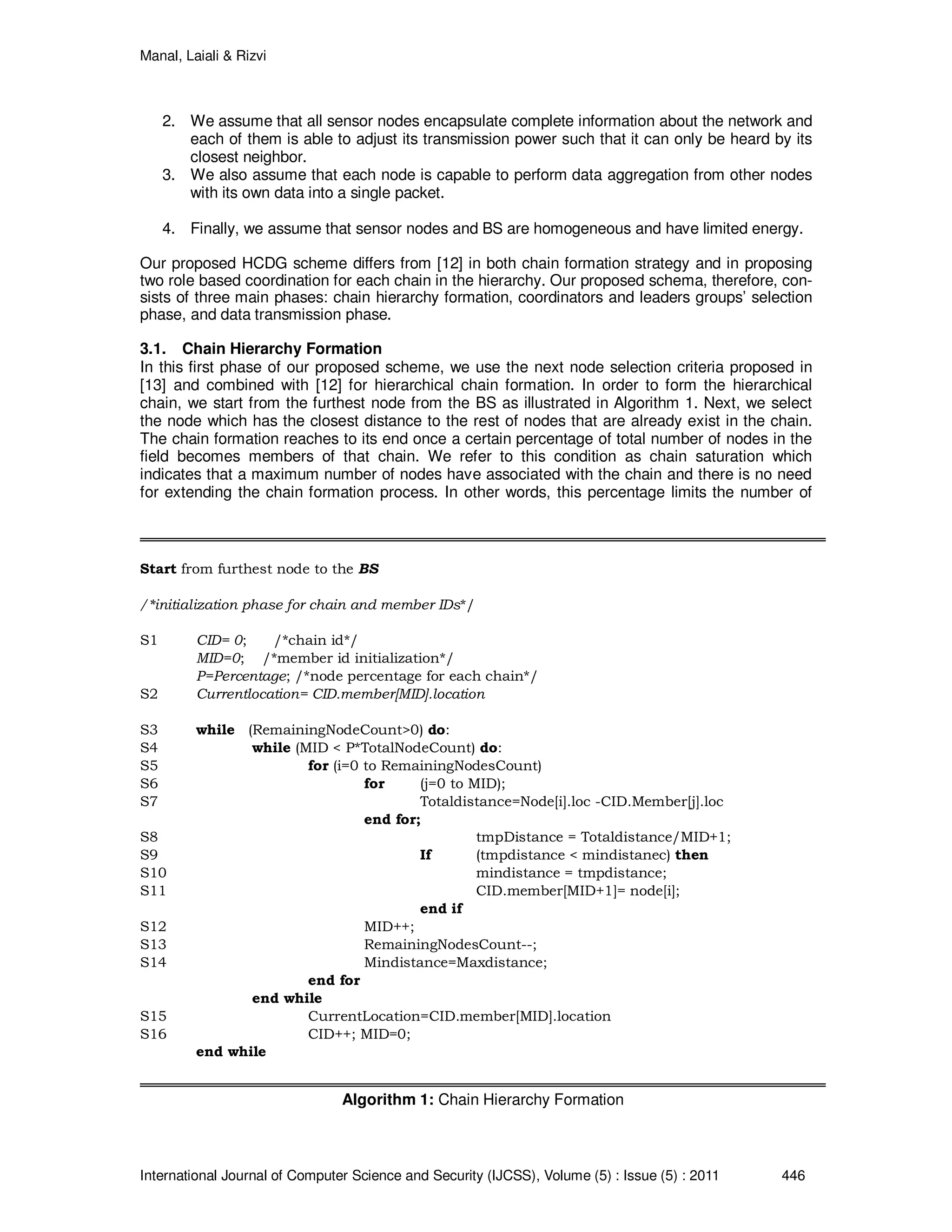 Manal, Laiali & Rizvi
International Journal of Computer Science and Security (IJCSS), Volume (5) : Issue (5) : 2011 446
2. We assume that all sensor nodes encapsulate complete information about the network and
each of them is able to adjust its transmission power such that it can only be heard by its
closest neighbor.
3. We also assume that each node is capable to perform data aggregation from other nodes
with its own data into a single packet.
4. Finally, we assume that sensor nodes and BS are homogeneous and have limited energy.
Our proposed HCDG scheme differs from [12] in both chain formation strategy and in proposing
two role based coordination for each chain in the hierarchy. Our proposed schema, therefore, con-
sists of three main phases: chain hierarchy formation, coordinators and leaders groups’ selection
phase, and data transmission phase.
3.1. Chain Hierarchy Formation
In this first phase of our proposed scheme, we use the next node selection criteria proposed in
[13] and combined with [12] for hierarchical chain formation. In order to form the hierarchical
chain, we start from the furthest node from the BS as illustrated in Algorithm 1. Next, we select
the node which has the closest distance to the rest of nodes that are already exist in the chain.
The chain formation reaches to its end once a certain percentage of total number of nodes in the
field becomes members of that chain. We refer to this condition as chain saturation which
indicates that a maximum number of nodes have associated with the chain and there is no need
for extending the chain formation process. In other words, this percentage limits the number of
Start from furthest node to the BS
/*initialization phase for chain and member IDs*/
S1 CID= 0; /*chain id*/
MID=0; /*member id initialization*/
P=Percentage; /*node percentage for each chain*/
S2 Currentlocation= CID.member[MID].location
S3 while (RemainingNodeCount>0) do:
S4 while (MID < P*TotalNodeCount) do:
S5 for (i=0 to RemainingNodesCount)
S6 for (j=0 to MID);
S7 Totaldistance=Node[i].loc -CID.Member[j].loc
end for;
S8 tmpDistance = Totaldistance/MID+1;
S9 If (tmpdistance < mindistanec) then
S10 mindistance = tmpdistance;
S11 CID.member[MID+1]= node[i];
end if
S12 MID++;
S13 RemainingNodesCount--;
S14 Mindistance=Maxdistance;
end for
end while
S15 CurrentLocation=CID.member[MID].location
S16 CID++; MID=0;
end while
Algorithm 1: Chain Hierarchy Formation
 