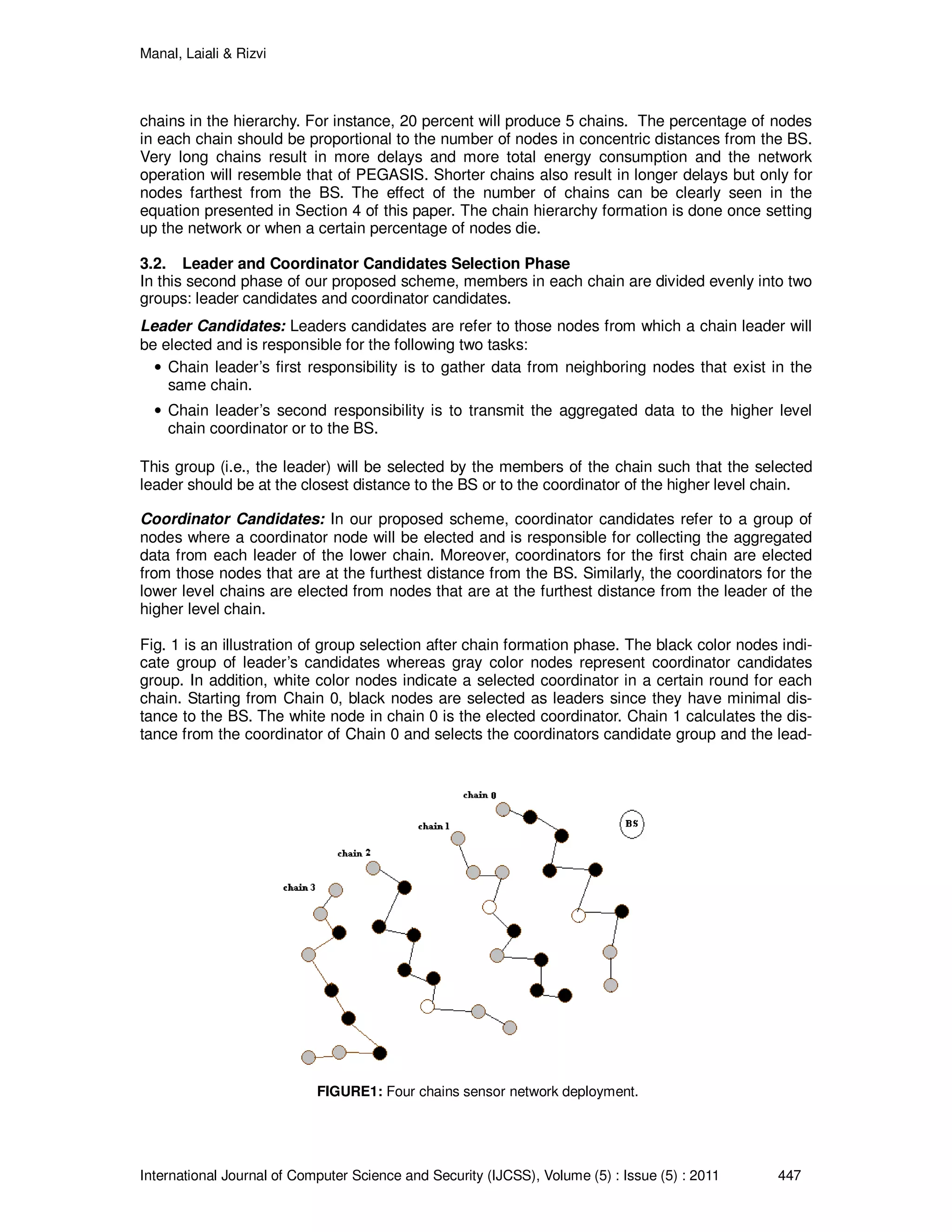Manal, Laiali & Rizvi
International Journal of Computer Science and Security (IJCSS), Volume (5) : Issue (5) : 2011 447
chains in the hierarchy. For instance, 20 percent will produce 5 chains. The percentage of nodes
in each chain should be proportional to the number of nodes in concentric distances from the BS.
Very long chains result in more delays and more total energy consumption and the network
operation will resemble that of PEGASIS. Shorter chains also result in longer delays but only for
nodes farthest from the BS. The effect of the number of chains can be clearly seen in the
equation presented in Section 4 of this paper. The chain hierarchy formation is done once setting
up the network or when a certain percentage of nodes die.
3.2. Leader and Coordinator Candidates Selection Phase
In this second phase of our proposed scheme, members in each chain are divided evenly into two
groups: leader candidates and coordinator candidates.
Leader Candidates: Leaders candidates are refer to those nodes from which a chain leader will
be elected and is responsible for the following two tasks:
• Chain leader’s first responsibility is to gather data from neighboring nodes that exist in the
same chain.
• Chain leader’s second responsibility is to transmit the aggregated data to the higher level
chain coordinator or to the BS.
This group (i.e., the leader) will be selected by the members of the chain such that the selected
leader should be at the closest distance to the BS or to the coordinator of the higher level chain.
Coordinator Candidates: In our proposed scheme, coordinator candidates refer to a group of
nodes where a coordinator node will be elected and is responsible for collecting the aggregated
data from each leader of the lower chain. Moreover, coordinators for the first chain are elected
from those nodes that are at the furthest distance from the BS. Similarly, the coordinators for the
lower level chains are elected from nodes that are at the furthest distance from the leader of the
higher level chain.
Fig. 1 is an illustration of group selection after chain formation phase. The black color nodes indi-
cate group of leader’s candidates whereas gray color nodes represent coordinator candidates
group. In addition, white color nodes indicate a selected coordinator in a certain round for each
chain. Starting from Chain 0, black nodes are selected as leaders since they have minimal dis-
tance to the BS. The white node in chain 0 is the elected coordinator. Chain 1 calculates the dis-
tance from the coordinator of Chain 0 and selects the coordinators candidate group and the lead-
FIGURE1: Four chains sensor network deployment.
 